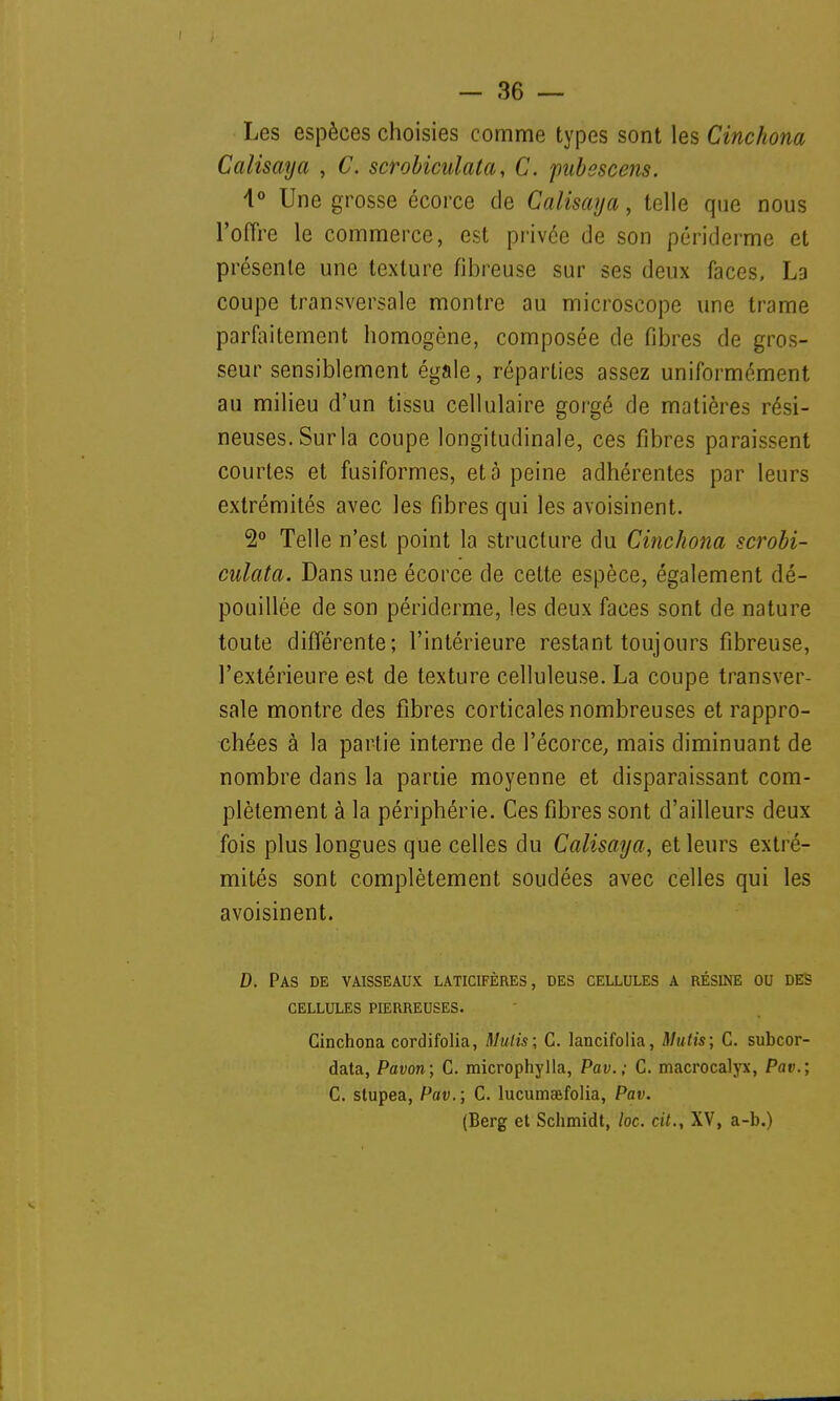 Les espèces choisies comme types sont les Cinchona Calisaya , C. scrobiculata, C. pubescens. 4° Une grosse écorce de Calisaya, telle que nous l'offre le commerce, est privée de son périderme et présente une texture fibreuse sur ses deux faces, La coupe transversale montre au microscope une trame parfaitement homogène, composée de fibres de gros- seur sensiblement égale, réparties assez uniformément au milieu d'un tissu cellulaire gorgé de matières rési- neuses. Surla coupe longitudinale, ces fibres paraissent courtes et fusiformes, et à peine adhérentes par leurs extrémités avec les fibres qui les avoisinent. 2° Telle n'est point la structure du Cinchona scrobi- culata. Dans une écorce de celte espèce, également dé- pouillée de son périderme, les deux faces sont de nature toute différente; l'intérieure restant toujours fibreuse, l'extérieure est de texture celluleuse. La coupe transver- sale montre des fibres corticales nombreuses et rappro- chées à la partie interne de l'écorce, mais diminuant de nombre dans la partie moyenne et disparaissant com- plètement à la périphérie. Ces fibres sont d'ailleurs deux fois plus longues que celles du Calisaya, et leurs extré- mités sont complètement soudées avec celles qui les avoisinent. D. Pas de vaisseaux laticifères, des cellules a résine ou des CELLULES PIERREUSES. Cinchona cordifolia, Mutis; G. lancifolia, ftlulis; C. subcor- data, Pavon; C. microphylla, Pav.; C. macrocalyx, Par.; C. stupea, Pav.; C. lucumaïfolia, Pav. (Berg et Schmidt, loc. cit., XV, a-b.)