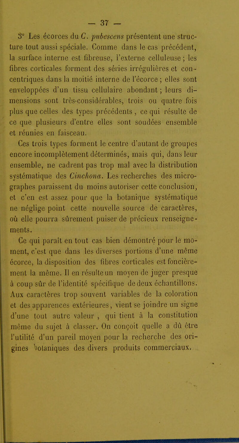 3° Les écorces du C. pubescens présentent une struc- ture tout aussi spéciale. Comme dans le cas précédent, la surface interne est fibreuse, l'externe celluleuse ; les fibres corticales forment des séries irrégulières et con- centriques dans la moitié interne de l'écorce ; elles sont enveloppées d'un tissu cellulaire abondant ; leurs di- mensions sont très-considérables, trois ou quatre fois plus que celles des types précédents , ce qui résulte de ce que plusieurs d'entre elles sont soudées ensemble et réunies en faisceau. Ces trois types forment le centre d'autant de groupes encore incomplètement déterminés, mais qui, dans leur ensemble, ne cadrent pas trop mal avec la distribution systématique des Cinchona. Les recherches des micro- graphes paraissent du moins autoriser cette conclusion, et c'en est assez pour que la botanique systématique ne néglige point cette nouvelle source de caractères, où elle pourra sûrement puiser de précieux renseigne- ments. Ce qui parait en tout cas bien démontré pour le mo- ment, c'est que dans les diverses portions d'une même écorce, la disposition des fibres corticales est foncière- ment la même. Il en résulte un moyen de juger presque à coup sûr de l'identité spécifique de deux échantillons. Aux caractères trop souvent variables de la coloration et des apparences extérieures, vient se joindre un signe d'une tout autre valeur , qui tient à la constitution même du sujet à classer. On conçoit quelle a dû être l'utilité d'un pareil moyen pour la recherche des ori- gines Volaniques des divers produits commerciaux.