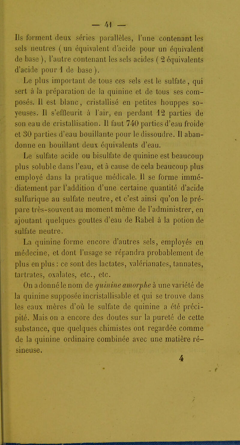 Ils forment deux séries parallèles, l'une contenant les sels neutres ( un équivalent d'acide pour un équivalent de base ), l'autre contenant les sels acides ( 2 équivalents d'acide pour 1 de base). Le plus important de tous ces sels est le sulfate, qui sert à la préparation de la quinine et de tous ses com- posés. Il est blanc, cristallisé en petites houppes so- yeuses. Il s'effleurit à l'air, en perdant 12 parties de son eau de cristallisation. Il faut 740 parties d'eau froide et 30 parties d'eau bouillante pour le dissoudre. Il aban- donne en bouillant deux équivalents d'eau. Le sulfate acide ou bisulfate de quinine est beaucoup plus soluble dans l'eau, et à cause de cela beaucoup plus employé dans la pratique médicale. Il se forme immé- diatement par l'addition d'une certaine quantité d'acide sulfurique au sulfate neutre, et c'est ainsi qu'on le pré- pare très-souvent au moment même de l'administrer, en ajoutant quelques gouttes d'eau de Rabel à la potion de sulfate neutre. La quinine forme encore d'autres sels, employés en médecine, et dont l'usage se répandra probablement de plus en plus : ce sont des lactates, valérianates, tannâtes, tartrates, oxalates, etc., etc. On a donné le nom de quinine amorphe à une variété de la quinine supposée incristallisable et qui se trouve dans les eaux mères d'où le sulfate de quinine a été préci- pité. Mais on a encore des doutes sur la pureté de cette substance, que quelques chimistes ont regardée comme de la quinine ordinaire combinée avec une matière ré- sineuse. 4