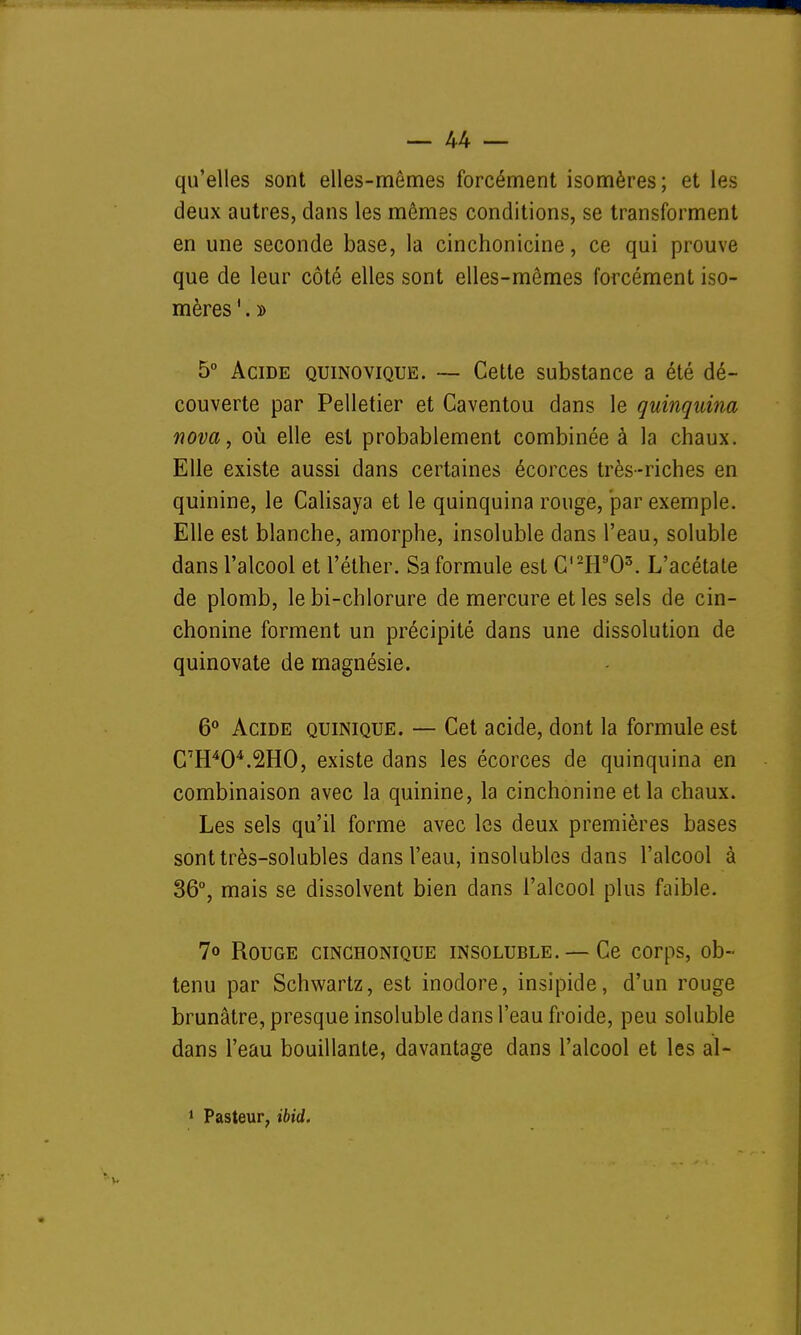 qu'elles sont elles-mêmes forcément isomères; et les deux autres, dans les mêmes conditions, se transforment en une seconde base, la cinchonicine, ce qui prouve que de leur côté elles sont elles-mêmes forcément iso- mères 1. » 5° Acide quinovique. — Cette substance a été dé- couverte par Pelletier et Caventou dans le quinquina nova, où elle est probablement combinée à la chaux. Elle existe aussi dans certaines écorces très-riches en quinine, le Calisaya et le quinquina rouge, par exemple. Elle est blanche, amorphe, insoluble dans l'eau, soluble dans l'alcool et l'éther. Sa formule est C,2H903. L'acétate de plomb, le bi-chlorure de mercure et les sels de cin- chonine forment un précipité dans une dissolution de quinovate de magnésie. 6° Acide quinique. — Cet acide, dont la formule est C7H404.2H0, existe dans les écorces de quinquina en combinaison avec la quinine, la cinchonine et la chaux. Les sels qu'il forme avec les deux premières bases sonttrès-solubles dans l'eau, insolubles dans l'alcool à 36°, mais se dissolvent bien dans l'alcool plus faible. 7» Rouge cinchonique insoluble. — Ce corps, ob- tenu par Schwartz, est inodore, insipide, d'un rouge brunâtre, presque insoluble dans l'eau froide, peu soluble dans l'eau bouillante, davantage dans l'alcool et les al- 1 Pasteur, ibid.