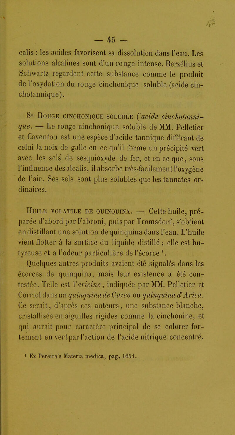 .'■Si — 45 — calis : les acides favorisent sa dissolution dans l'eau. Les solutions alcalines sont d'un rouge intense. Berzélius et Schwartz regardent cette substance comme le produit de l'oxydation du rouge cinchonique soluble (acide cin- chotannique). 8° Rouge cinchonique soluble ('acide cinchotanni- que. — Le rouge cinchonique soluble de MM. Pelletier et Caventou est une espèce d'acide tannique différant de celui Ja noix de galle en ce qu'il forme un précipité vert avec les sels de sesquioxyde de fer, et en ce que, sous l'influence des alcalis, il absorbe très-facilement l'oxygène de l'air. Ses sels sont plus solubles que les tannâtes or- dinaires. Huile volatile de quinquina. — Cette huile, pré- parée d'abord par Fabroni, puis par Tromsdorf, s'obtient en distillant une solution de quinquina dans l'eau. L'huile vient flotter à la surface du liquide distillé ; elle est bu- tyreuse et a l'odeur particulière del'écorce \ Quelques autres produits avaient été signalés dans les écorces de quinquina, mais leur existence a été con- testée. Telle est Yaricine, indiquée par MM. Pelletier et Corriol dans un quinquina de Cuzco ou quinquina d'Arica. Ce serait, d'après ces auteurs, une substance blanche, cristallisée en aiguilles rigides comme la cinchonine, et qui aurait pour caractère principal de se colorer for- tement en vertpar l'action de l'acide nitrique concentré.