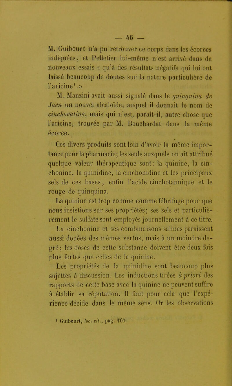 M. Guibourt n'a pu retrouver ce corps dans les écorces indiquées, et Pelletier lui-même n'est arrivé dans de nouveaux essais « qu'à des résultats négatifs qui lui ont laissé beaucoup de doutes sur la nature particulière de l'aricine'.» M. Manzini avait aussi signalé dans le quinquina de Jaen un nouvel alcaloïde, auquel il donnait le nom de cinchovatine, mais qui n'est, paraît-il, autre chose que l'aricine, trouvée par M. Bouchardat dans la môme écorce. Ces divers produits sont loin d'avoir la même impor- tance pourla pharmacie; les seuls auxquels on ait attribué quelque valeur thérapeutique sont: la quinine, la cin- chonine, la quinidine, la cinchonidine et les principaux sels de ces bases, enfin l'acide cinchotannique et le rouge de quinquina. La quinine est trop connue comme fébrifuge pour que nous insistions sur ses propriétés; ses sels et particuliè- rement le sulfate sont employés journellement à ce titre. La cinchonine et ses combinaisons salines paraissent aussi douées des mêmes vertus, mais à un moindre de- gré; les doses de cette substance doivent être deux fois plus fortes que celles de la quinine. Les propriétés de la quinidine sont beaucoup plus sujettes à discussion. Les inductions tirées àpriori des rapports de cette base avec la quinine ne peuvent suffire à établir sa réputation. Il faut pour cela que l'expé- rience décide dans le même sens. Or les observations ' Guibourt, /oc cil., pag. 160.