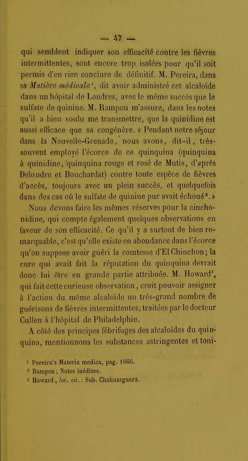 qui semblent indiquer son efficacité contre les fièvres intermittentes, sont encore trop isolées pour qu'il soit permis d'en rien conclure de définitif. M. Pereira, dans sa Matière médicale*, dit avoir administré cet alcaloïde dans un hôpital de Londres, avec le même succès que le sulfate de quinine. M. Rampon m'assure, dans les notes qu'il a bien voulu me transmettre, que la quinidine est aussi efficace que sa congénère. « Pendant notre séjour dans la Nouvelle-Grenade, nous avons, dit-il, très- souvent employé l'écorce de ce quinquina (quinquina à quinidine, quinquina rouge et rosé de Mutis, d'après Delondre et Bouchardat) contre toute espèce de fièvres d'accès, toujours avec un plein succès, et quelquefois dans des cas où le sulfate de quinine pur avait échoué2.» Nous devons faire les mêmes réserves pour la cincho- nidine, qui compte également quelques observations en faveur de son efficacité. Ce qu'il y a surtout de bien re- marquable, c'est qu'elle existe en abondance dans l'écorce qu'on suppose avoir guéri la comtesse d'El Chinchon; la cure qui avait fait la réputation du quinquina devrait donc lui être en grande partie attribuée. M. Howard3, qui fait cette curieuse observation, croit pouvoir assigner à l'action du même alcaloïde un très-grand nombre de guérisons de fièvres intermittentes, traitées par le docteur Cullen à l'hôpital de Philadelphie. A côté des principes fébrifuges des alcaloïdes du quin- quina, mentionnons les substances astringentes et toni- 1 Pereira's Materia medica, pag. 1666. 2 Rampon ; Notes inédites. 3 Howard, loc. cit.: Sub. Chahuarguera.