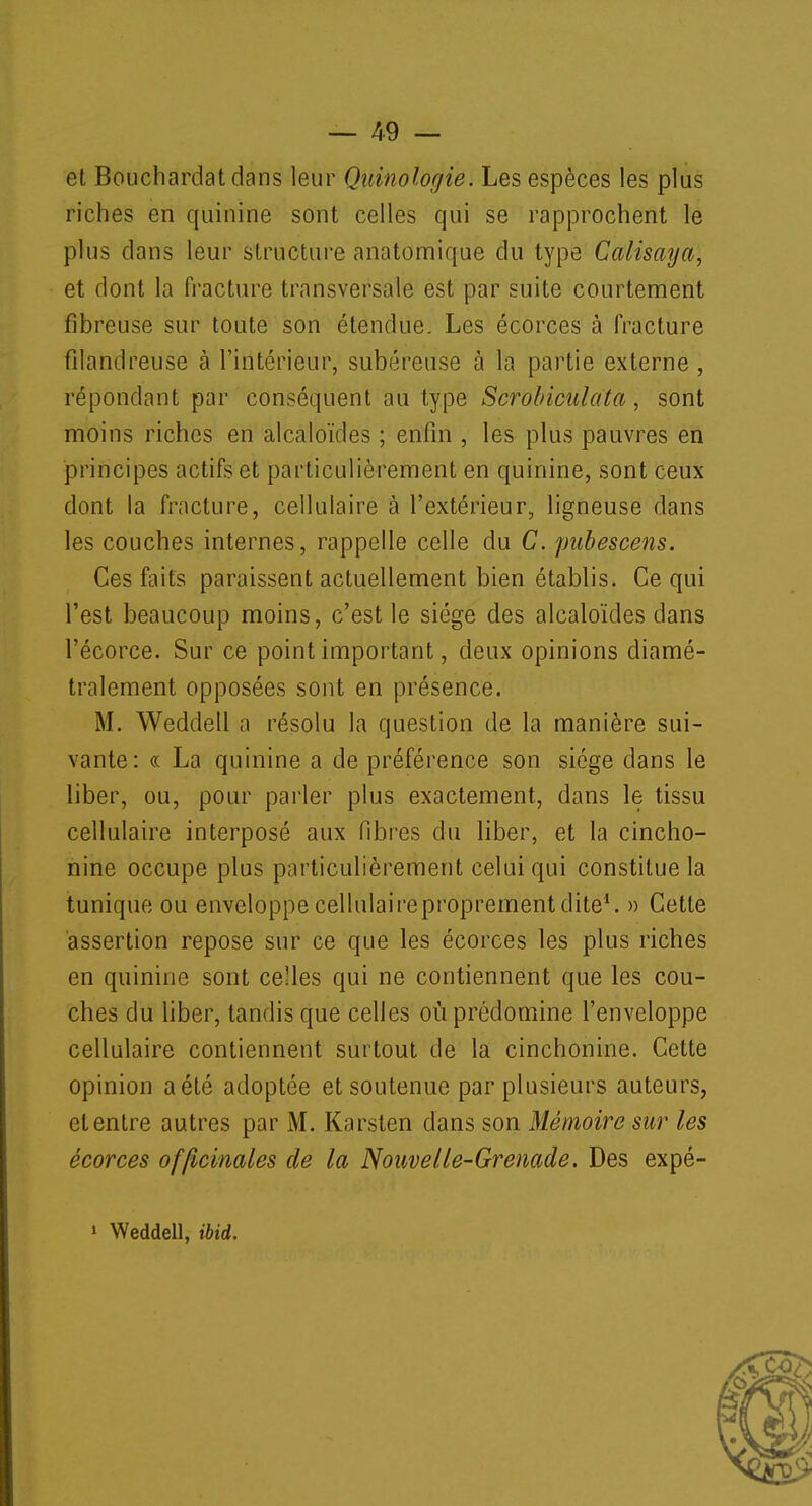 et Boucliardat dans leur Quinologie. Les espèces les plus riches en quinine sont celles qui se rapprochent le plus dans leur structure anatomique du type Calisaya, et dont la fracture transversale est par suite courtement fibreuse sur toute son étendue. Les écorces à fracture filandreuse à l'intérieur, subéreuse à la partie externe , répondant par conséquent au type Scrobicuiata, sont moins riches en alcaloïdes ; enfin , les plus pauvres en principes actifs et particulièrement en quinine, sont ceux dont la fracture, cellulaire à l'extérieur, ligneuse dans les couches internes, rappelle celle du C. pubescens. Ces faits paraissent actuellement bien établis. Ce qui l'est beaucoup moins, c'est le siège des alcaloïdes dans l'écorce. Sur ce point important, deux opinions diamé- tralement opposées sont en présence. M. Weddeil a résolu la question de la manière sui- vante: « La quinine a de préférence son siège dans le liber, ou, pour parler plus exactement, dans le tissu cellulaire interposé aux fibres du liber, et la cincho- nine occupe plus particulièrement celui qui constitue la tunique ou enveloppe cellulaireproprementdite1. » Cette assertion repose sur ce que les écorces les plus riches en quinine sont celles qui ne contiennent que les cou- ches du liber, tandis que celles où prédomine l'enveloppe cellulaire contiennent surtout de la cinchonine. Cette opinion a été adoptée et soutenue par plusieurs auteurs, et entre autres par M. Karsten dans son Mémoire sur les écorces officinales de la Nouvelle-Grenade. Des expé- > Weddeil, ibid.