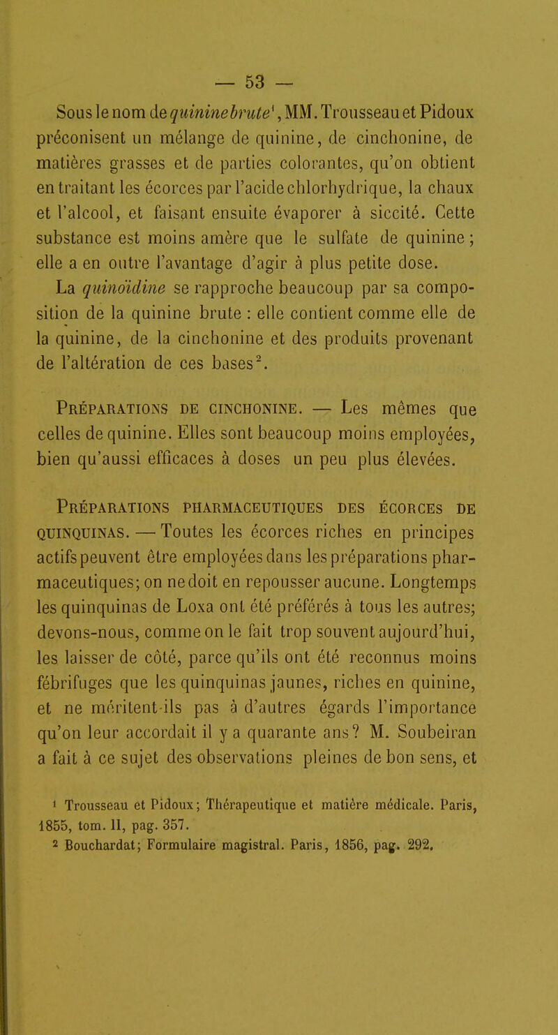 Sous le nom de quininebrute{, MM. Trousseau et Pidoux préconisent un mélange de quinine, de cinchonine, de matières grasses et de parties colorantes, qu'on obtient en traitant les écorces par l'acide chlorhydrique, la chaux et l'alcool, et faisant ensuite évaporer à siccité. Cette substance est moins amère que le sulfate de quinine ; elle a en outre l'avantage d'agir à plus petite dose. La quinoïdine se rapproche beaucoup par sa compo- sition de la quinine brute : elle contient comme elle de la quinine, de la cinchonine et des produits provenant de l'altération de ces bases2. Préparations de cinchonine. — Les mêmes que celles de quinine. Elles sont beaucoup moins employées, bien qu'aussi efficaces à doses un peu plus élevées. Préparations pharmaceutiques des écorces de quinquinas. — Toutes les écorces riches en principes actifspeuvent être employées dans les préparations phar- maceutiques; on ne doit en repousser aucune. Longtemps les quinquinas de Loxa ont été préférés à tous les autres; devons-nous, comme on le fait trop souvent aujourd'hui, les laisser de côté, parce qu'ils ont été reconnus moins fébrifuges que les quinquinas jaunes, riches en quinine, et ne méritent-ils pas à d'autres égards l'importance qu'on leur accordait il y a quarante ans? M. Soubeiran a fait à ce sujet des observations pleines de bon sens, et 1 Trousseau et Pidoux ; Thérapeutique et matière médicale. Paris, 1855, tom. 11, pag. 357. 2 Bouchardat; Formulaire magistral. Paris, 1856, pag. 292.