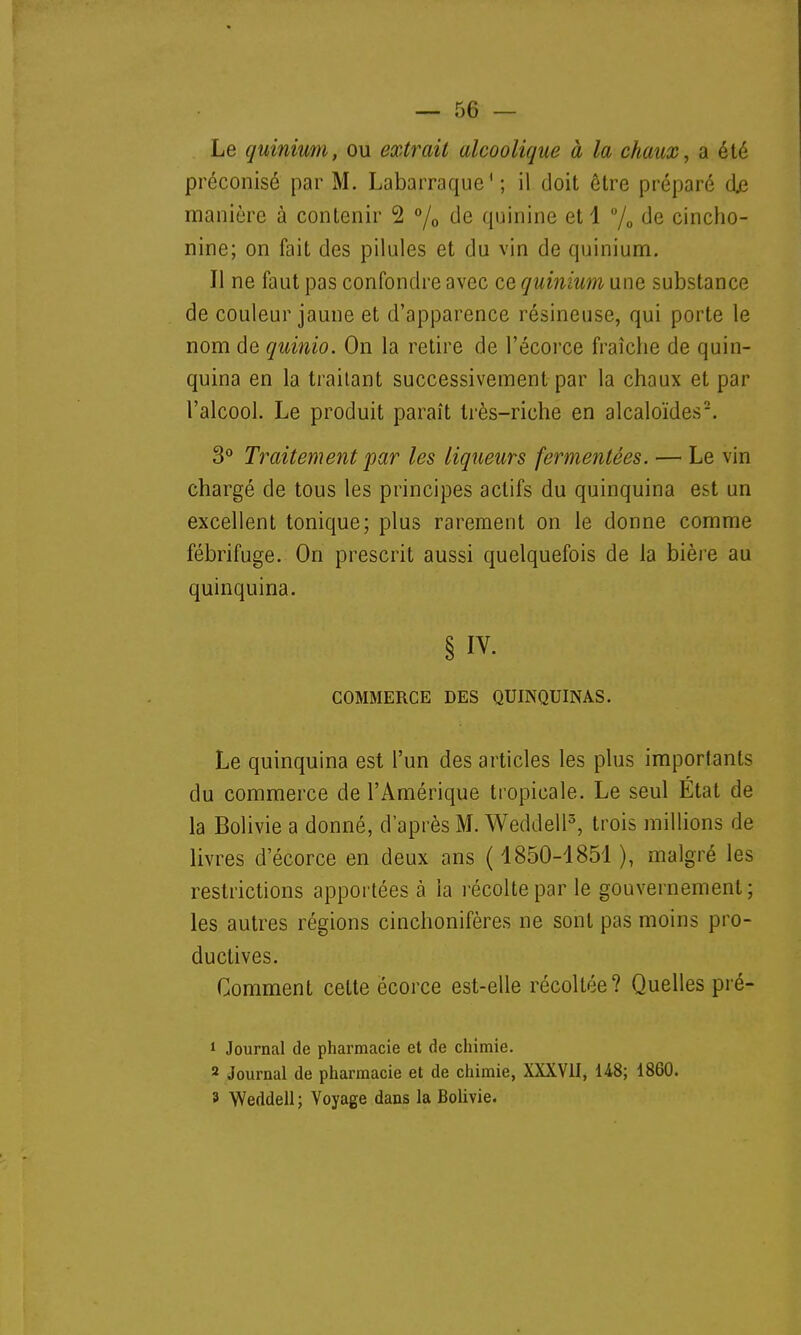 Le quinium, ou extrait alcoolique à la chaux, a été préconisé par M. Labarraque'; il doit être préparé de manière à contenir 2 °/0 de quinine et 1 °/0 de cincho- nine; on fait des pilules et du vin de quinium. Il ne faut pas confondre avec ce quinium une substance de couleur jaune et d'apparence résineuse, qui porte le nom de quinio. On la retire de l'écorce fraîche de quin- quina en la traitant successivement par la chaux et par l'alcool. Le produit paraît très-riche en alcaloïdes2. 3° Traitement par les liqueurs fermentées. — Le vin chargé de tous les principes actifs du quinquina est un excellent tonique; plus rarement on le donne comme fébrifuge. On prescrit aussi quelquefois de la bière au quinquina. § iv. COMMERCE DES QUINQUINAS. Le quinquina est l'un des articles les plus importants du commerce de l'Amérique tropicale. Le seul Etat de la Bolivie a donné, d'après M. Weddell3, trois millions de livres d'écorce en deux ans ( 1850-1851 ), malgré les restrictions apportées à ia récolte par le gouvernement; les autres régions cinchonifères ne sont pas moins pro- ductives. Comment celte êcorce est-elle récollée? Quelles pré- 1 Journal de pharmacie et de chimie. 2 Journal de pharmacie et de chimie, XXXVII, 148; 1860. 3 Weddell ; Voyage dans la Bolivie.