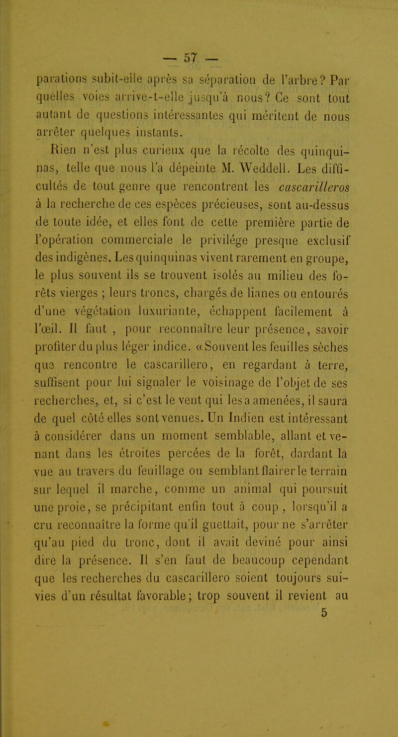 parations subit-eile après sa séparation de l'arbre? Par quelles voies arrive-t-elle jusqu'à nous? Ce sont tout autant de questions intéressantes qui méritent de nous arrêter quelques instants. Rien n'est plus curieux que la récolte des quinqui- nas, telle que nous l'a dépeinte M. Weddell. Les diffi- cultés de tout genre que rencontrent les cascarilleros à la recherche de ces espèces précieuses, sont au-dessus de toute idée, et elles font de cette première partie de l'opération commerciale le privilège presque exclusif des indigènes. Les quinquinas vivent rarement en groupe, le plus souvent ils se trouvent isolés au milieu des fo- rêts vierges ; leurs troncs, chargés de lianes ou entourés d'une végétation luxuriante, échappent facilement à l'œil. Il faut , pour reconnaître leur présence, savoir profiter du plus léger indice, a Souvent les feuilles sèches que rencontre le cascarillero, en regardant à terre, suffisent pour lui signaler le voisinage de l'objet de ses recherches, et, si c'est le vent qui lésa amenées, il saura de quel côté elles sont venues. Un Indien est intéressant à considérer dans un moment semblable, allant et ve- nant dans les étroites percées de la forêt, dardant la vue au travers du feuillage ou semblant flairer le terrain sur lequel il marche, comme un animal qui poursuit une proie, se précipitant enfin tout à coup , lorsqu'il a cru reconnaître la forme qu'il guettait, pour ne s'arrêter qu'au pied du tronc, dont il avait deviné pour ainsi dire la présence. Il s'en faut de beaucoup cependant que les recherches du cascarillero soient toujours sui- vies d'un résultat favorable; trop souvent il revient au 5