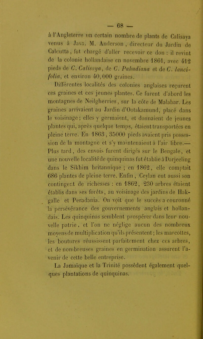 à l'Angleterre un certain nombre de plants de Calisaya venus à Java. M. Andcrson , directeur du Jardin de Calcutta, fut chargé d'aller recevoir ce don : il revint de la colonie hollandaise en novembre 4861, avec 412 pieds de C. Calisrn/a, de C. Pahudiana et de C. lanci- folia, et environ 40,000 graines. Différentes localités des colonies anglaises reçurent ces graines et ces jeunes plantes. Ce furent d'abord les montagnes de Neilgherries, sur la côte de Malabar. Les graines arrivaient au Jardin d'Ootakamund, placé dans le voisinage; elles y germaient, et donnaient de jeunes plantes qui, après quelque temps, étaient transportées en pleine terre. En 1863, 35000 pieds avaient pris posses- sion de la montagne et s'y maintenaient a Pair libre.— Plus tard, des envois furent dirigés sur le Bengale, et une nouvelle localitéde quinquinas fut établie à Darjeeling dans le Sikhim britannique ; en 4862, elle comptait 686 plantes de pleine terre. Enfin , Ceylan eut aussi son contingent de richesses : en 4865, 230 arbres étaient établis dans ses forêts, au voisinage des jardins de Hak- galle et Peradania. On voit que le succès a couronné la persévérance des gouvernements anglais et hollan- dais. Les quinquinas semblent prospérer dans leur nou- velle patrie, et l'on ne néglige aucun des nombreux moyensde multiplication qu'ils présentent; les marcottes, les boutures réussissent parfaitement chez ces arbres, et de nombreuses graines en germination assurent l'a- venir de cette belle entreprise. La Jamaïque et la Trinité possèdent également quel- ques plantations de quinquinas.