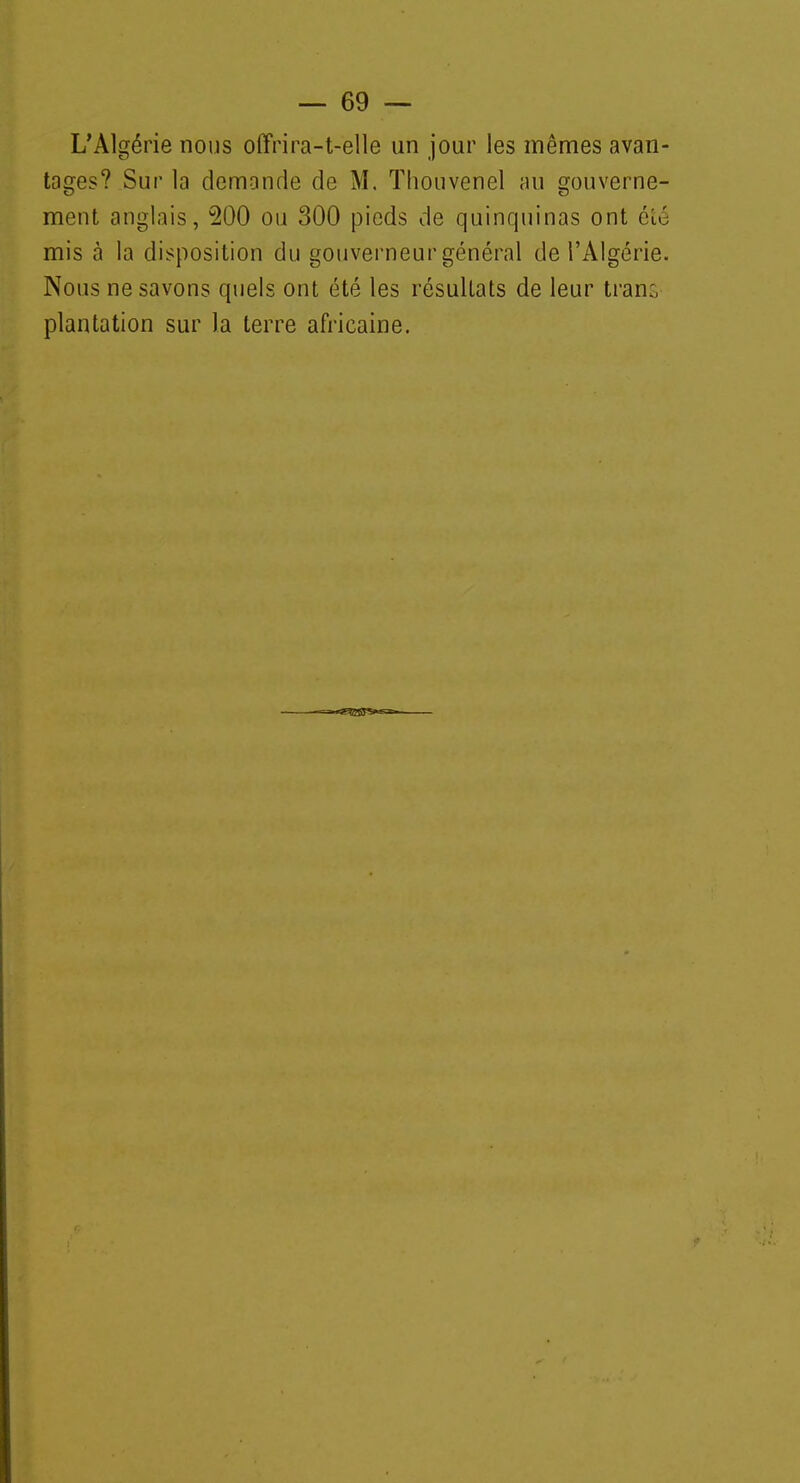 L'Algérie nous offrira-t-elle un jour les mêmes avan- tages? Sur la demande de M. Tliouvenel au gouverne- ment anglais, 200 ou 300 pieds de quinquinas ont été mis à la disposition du gouverneur général de l'Algérie. Nous ne savons quels ont été les résultats de leur trans plantation sur la terre africaine.