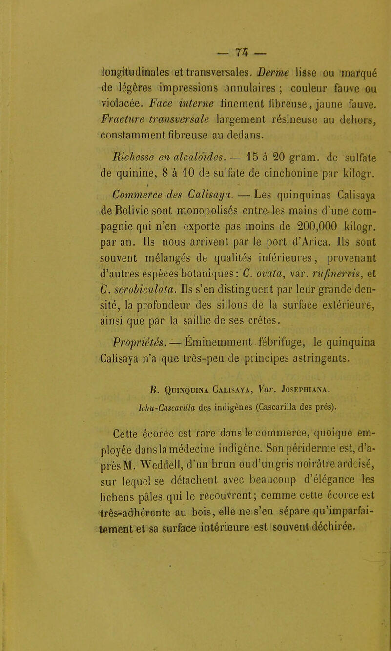 — 75 — longitudinales et transversales. Derme lisse ou marqué de légères impressions annulaires ; couleur fauve ou violacée. Face interne finement fibreuse, jaune fauve. Fracture transversale largement résineuse au dehors, constamment fibreuse au dedans. Richesse en alcaloïdes. — 45 à 20 gram. de sulfate de quinine, 8 à 10 de sulfate de cinchonine par kilogr. Commerce des Calisaya. — Les quinquinas Calisaya de Bolivie sont monopolisés entre-les mains d'une com- pagnie qui n'en exporte pas moins de 200,000 kilogr. par an. Ils nous arrivent par le port d'Arica. Ils sont souvent mélangés de qualités inférieures, provenant d'autres espèces botaniques: C. ovala, var. rufmervis, et C. scrobiculata. Ils s'en distinguent par leur grande den- sité, la profondeur des sillons de la surface extérieure, ainsi que par la saillie de ses crêtes. Propriétés. — Éminemment fébrifuge, le quinquina Calisaya n'a que très-peu de principes astringents. B. Quinquina Calisaya, Var. Josephiana. lcfiu-Cascarilla des indigènes (Gascarilla des prés). Cette écorce est rare dans le commerce, quoique em- ployée dans la médecine indigène. Son périderme est, d'a- près M. Weddell, d'un brun ou d'un gris noirâtre ardoisé, sur lequel se détachent avec beaucoup d'élégance les lichens pâles qui le recouvrent; comme cette écorce est très-adhérente au bois, elle ne s'en sépare qu'imparfai- tement et sa surface intérieure est souvent déchirée.