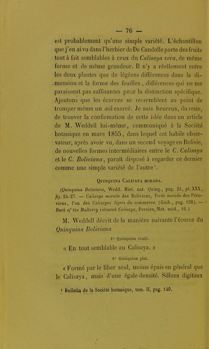 est probablement qu'une simple variété. L'échantillon que j'en ai vu dans l'herbier de De Candolle porte des fruits tout à fait semblables à ceux du Calisaya vera,de même forme et de même grandeur. Il n'y a réellement entre les deux plantes que de légères différences dans la di- -mension et la forme des feuilles , différences qui ne me paraissent pas suffisantes pour la distinction spécifique. Ajoutons que les écorces se ressemblent au point de tromper même un œil exercé. Je suis heureux, du reste, de trouver la confirmation de celte idée dans un article de M. Weddell lui-même, communiqué à la Société botanique en mars 1855, dans lequel cet habile obser- vateur, après avoir vu, dans un second voyage en Bolivie, de nouvelles formes intermédiaires entre le C. Calisaya et le C. Boliviana, paraît disposé à regarder ce dernier comme une simple variété de l'autre'. Quinquina Calisaya morada. (Quinquina Boliviana, Wedd. Hist. nat. Quinq., pag. 51, pl. XXX, fig. 24-27. — Calisaya morada des Boliviens, Verde morada des Péru- viens, l'un des Calisayas légers du commerce (Guib., pag. 138). — Bark of the Mulberry loloured Calisaya, Pereira, Mat. méd., 16.) M. Weddell décrit de la manière suivante l'écorce du Quinquina Boliviana 1° Quinquina roulé. « En tout semblable au Calisaya. » 2° Quinquina plat. « Formé par le liber seul, moins épais en général que le Calisaya, mais d'une égale densité. Sillons digitaux » Bulletin de la Société botanique, tom. II, pag. U9.