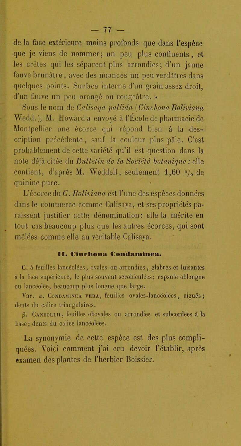 de la face extérieure moins profonds que dans l'espèce que je viens de nommer; un peu plus confluents, et les crêtes qui les séparent plus arrondies; d'un jaune fauve brunâtre, avec des nuances un peu verdâtres dans quelques points. Surface interne d'un grain assez droit, d'un fauve un peu orangé ou rougeâtre. » Sous le nom de Calisaya pallida (CinchonaBoliviana Wedd.), M. Howard a envoyé à l'École de pharmacie de Montpellier une éeorce qui répond bien à la des- cription précédente, sauf la couleur plus pâle. C'est probablement de cette variété qu'il est question dans la note déjà citée du Bulletin de la Société botanique : elle contient, d'après M. Weddell, seulement 1,60 % de quinine pure. L'écorcedu C. Boliviana est l'une des espèces données dans le commerce comme Calisaya, et ses propriétés pa- raissent justifier cetle dénomination: elle la mérite en tout cas beaucoup plus que les autres écorces, qui sont mêlées comme elle au véritable Calisaya. II. Ciiicliona Condamîiiea. C. à feuilles lancéolées, ovales ou arrondies, glabres et luisantes à la face supérieure, le plus souvent scrobiculées; capsule oblongue ou lancéolée, beaucoup plus longue que large. Var. «. Condamuvea vera, feuilles ovales-lancéolées, aiguës; dents du calice triangulaires. jS. Candollii, feuilles obovales ou arrondies et subcordées à la base; dents du calice lancéolées. La synonymie de cette espèce est des plus compli- quées. Voici comment j'ai cru devoir l'établir, après examen des plantes de l'herbier Boissier.