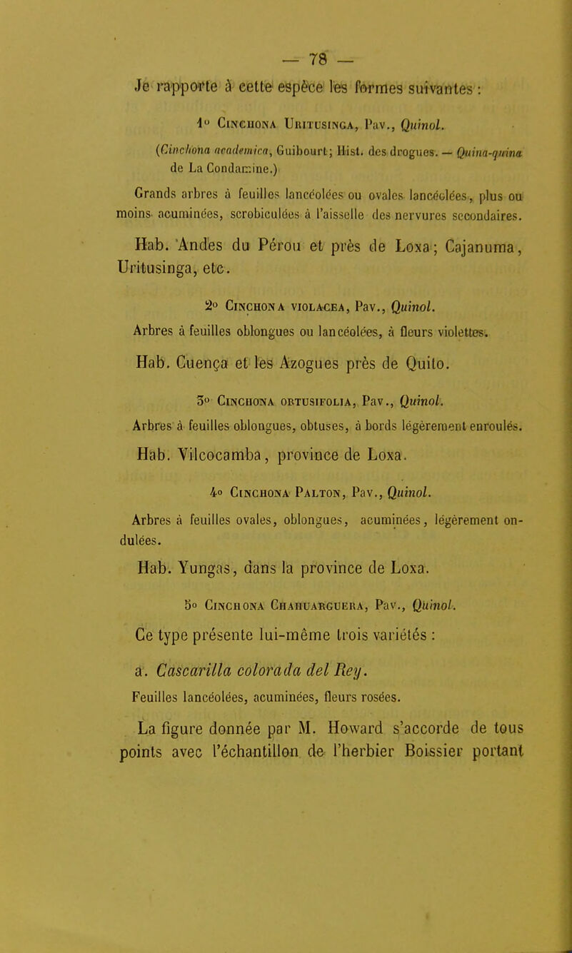 Je rapporte à cette- espèce les formes suivantes : 4° Cinchona Uritusinga, Pav., Quinol. (Cinchona academka, Guibourt ; Hast, des drogues. — Quina-quina de La Condarr.ine.) Grands arbres à feuilles lancéolées ou ovales lancéolées, plus ou moins- acuminées, scrobiculées à l'aisselle des nervures secondaires. Hab. 'Andes du Pérou et près de Loxa; Cajanuma, Uritusinga, etc. 2° &NCH0NA VIOLACEA, Pav., Quitiol. Arbres à feuilles oblongues ou lancéolées, à fleurs violettes. Hab. Cuença et les Azogues près de Quito. 3° Cinchona obtusifolia, Pav., Quinol. Arbres à feuilles oblongues, obtuses, abords légèrement enroulés. Hab. Vilcocamba, province de Loxa. 4° Cinchona Palton, Pav., Quinol. Arbres à feuilles ovales, oblongues, acuminées, légèrement on- dulées. Hab. Yungas, dans la province de Loxa. 5° Cinchona Chahuarguera, Pav., Quinol. Ce type présente lui-même trois variétés : a. Cascarilla colorada del Reij. Feuilles lancéolées, acuminées, fleurs rosées. La figure donnée par M. Howard s'accorde de tous points avec l'échantillon de l'herbier Boissier portant