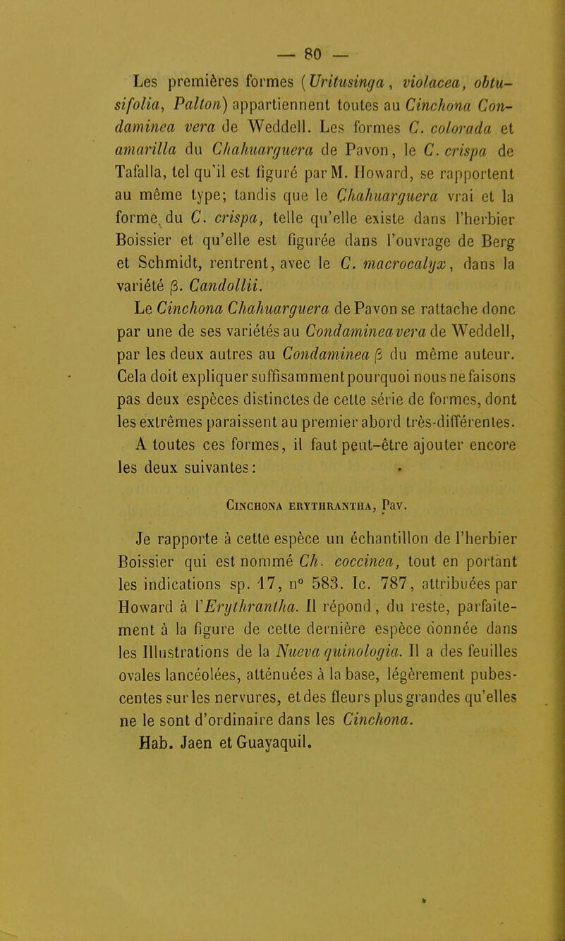 Les premières formes (Uritusinga, violacea, obtu- sifolia, Palton) appartiennent toutes au Cinchona Con- daminea vera de Weddell. Les formes C. colorada et amarilla du Chahuarguera de Pavon, le C. crispa de Tafalla, tel qu'il est figuré par M. Howard, se rapportent au même type; tandis que le Chahuarguera vrai et la forme, du Ç. crispa, telle qu'elle existe dans l'herbier Boissier et qu'elle est figurée dans l'ouvrage de Berg et Schmidt, rentrent, avec le C. macrocalyx, dans la variété (3. Candollii. Le Cinchona Chahuarguera de Pavon se rattache donc par une de ses variétés au Condamineavera de Weddell, par les deux autres au Condaminea fi du même auteur. Gela doit expliquer suffisammentpourquoi nousnefaisons pas deux espèces distinctes de cette série de formes, dont les extrêmes paraissent au premier abord très-différentes. A toutes ces formes, il faut peut-être ajouter encore les deux suivantes : Cinchona erythrantha, Pav. Je rapporte à cette espèce un échantillon de l'herbier Boissier qui est nommé Ch. coccinea, tout en portant les indications sp. 17, n° 583. Ic. 787, attribuées par Howard à Y Erythrantha. 11 répond, du reste, parfaite- ment à la figure de cette dernière espèce donnée dans les Illustrations de la Nueva quinologia. Il a des feuilles ovales lancéolées, atténuées à la base, légèrement pubes- centessurles nervures, et des fleurs plus grandes qu'elles ne le sont d'ordinaire dans les Cinchona. Hab. Jaen et Guayaquil.