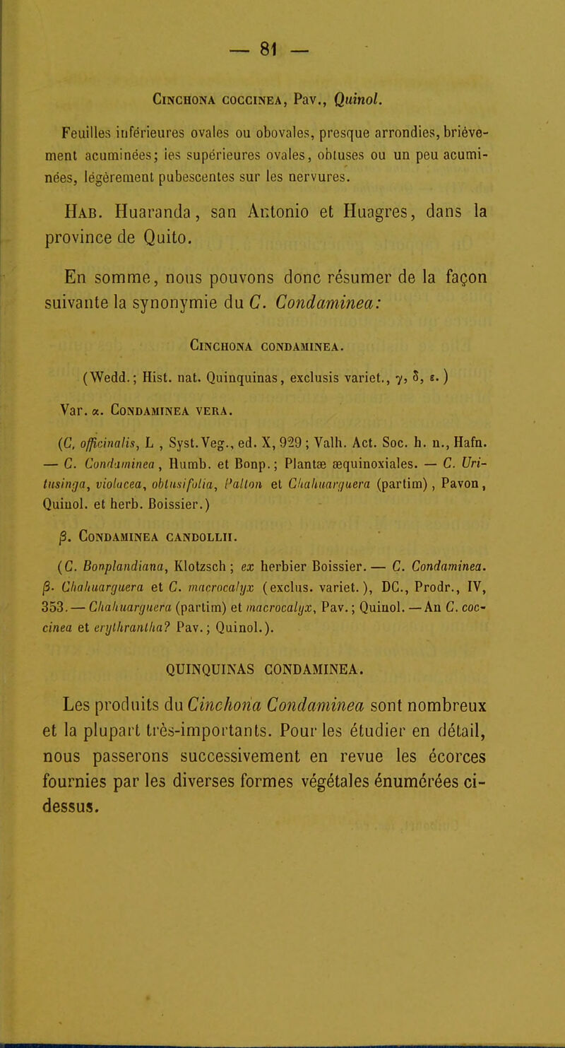 Cinchona cogcinea, Pav., Quinol. Feuilles inférieures ovales ou obovales, presque arrondies, briève- ment acuminées; ies supérieures ovales, obtuses ou un peu acumi- nées, légèrement pubescentes sur les nervures. Hab. Huaranda, san Antonio et Huagres, dans la province de Quito. En somme, nous pouvons donc résumer de la façon suivante la synonymie du C. Condaminea: ClNCHONA CONDAMINEA. (Wedd.; Hist. nat. Quinquinas, exclusis variet., 7, 3, s.) Var. a. Condaminea vera. (C, officinalis, h , Syst. Veg., ed. X, 959 ; Valh. Act. Soc. h. n., Hafn. — C. Condaminea , Rumb. et Bonp.; Plantée aequinoxiales. — C. Uri- tusinga, violacea, obtusifolia, t'alion et Ckahuanjuera (partim), Pavon, Quinol. et herb. Boissier.) j3. Condaminea candollii. (C. Bonplandiana, Klotzsch ; ex herbier Boissier.— C. Condaminea. j3. Clicihuarrjuera et C. macrocalyx (exclus, variet.), DC, Prodr., IV, 353. — Cliahuarguera (partim) et macrocalyx, Pav. ; Quinol. — An C. coc- cinea et enjlkranlka? Pav.; Quinol.). QUINQUINAS CONDAMINEA. Les produits du Cinchoiia Condaminea sont nombreux et la plupart très-importants. Pour les étudier en détail, nous passerons successivement en revue les écorces fournies par les diverses formes végétales énumérées ci- dessus.