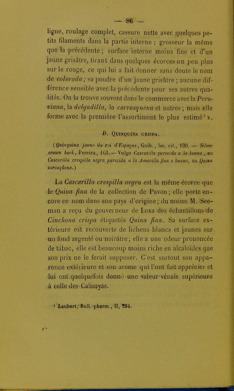 ligne, roulage complet, cassure nette avec quelques pe- tits filaments dans la partie interne ; grosseur la même que la précédente ; surface interne moins fine et d'un jaune grisâtre, tirant dans quelques écorces un peu plus sur le rouge, ce qui lui a fait donner sans doute le nom de colorada; sa poudre d'un jaune grisâtre ; aucune dif- férence sensible avec la précédente pour ses autres qua- lités. On la trouve souvent dans le commerce avec la Pot- maria, la de/gadilla, la carrasquena et autres; mais elle forme avec la première l'assortiment le plus estimé'». D. Quinquina crispa. (Quinquina jaune du roi d'Espagne, Guib., loc. cit., 130. — Silver crown bark, Pereira, 163. —Vulgo Cascarilla parecida a la buena , ou Cascarilla crespilla negra parecida a la Amanlla fina o buena, ou Quina carasqûena.) La Cascarilla crespilla negra est la même écorce que le Quina fina de la collection de Pavon ; elle porte en- core ce nom dans son pays d'origine; du moins M. See- man a reçu du gouverneur de Loxa des échantillons de Cinchona crispa étiquetés Quina fina. Sa surface ex- térieure est recouverte de lichens blancs et jaunes sur un fond argenté ou noirâtre; elle a une odeur prononcée de tabac, elle est beaucoup moins riche en alcaloïdes que son prix ne le ferait supposer. C'est surtout son appa- rence extérieure et son arôme qui l'ont fait apprécier et lui ont quelquefois donné une valeur vénale supérieure à celle des Calisayas.