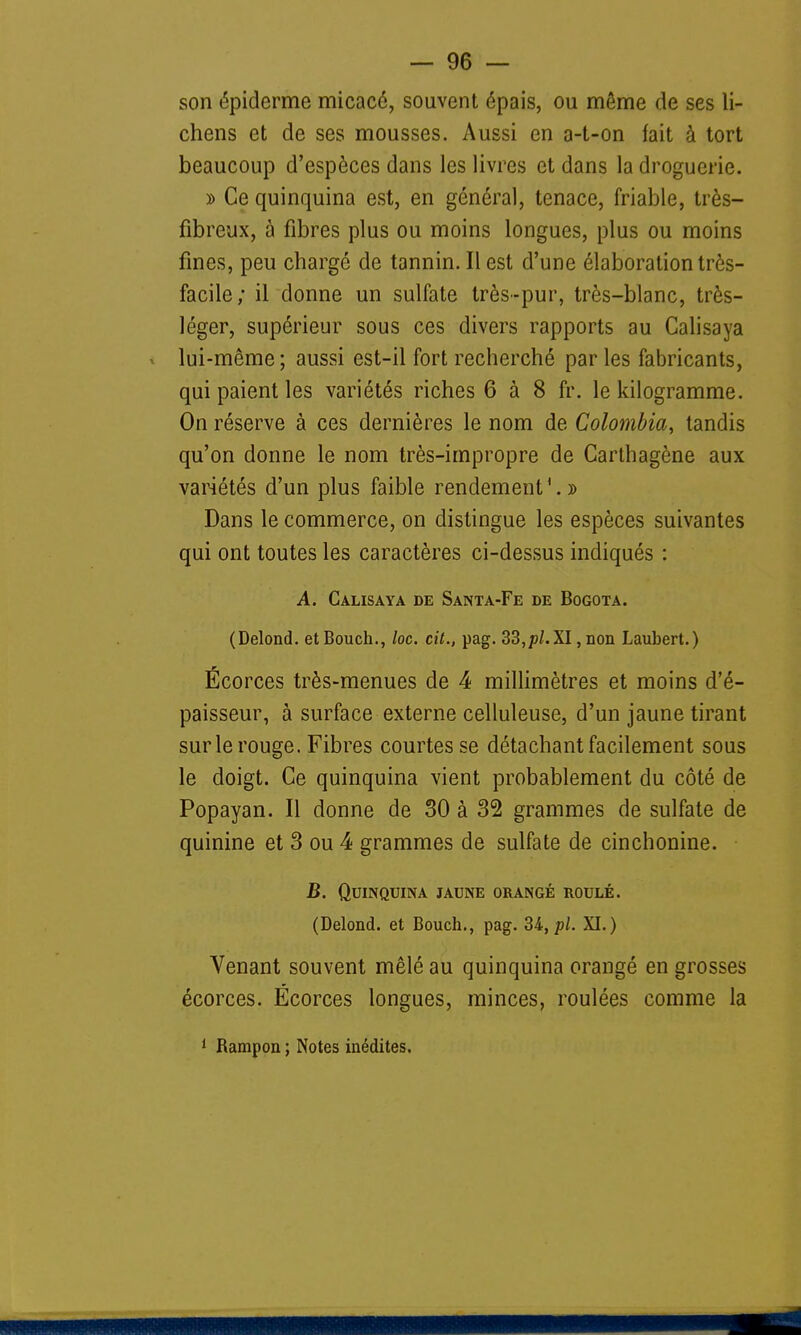 son épiderme micacé, souvent épais, ou même de ses li- chens et de ses mousses. Aussi en a-t-on fait à tort beaucoup d'espèces dans les livres et dans la droguerie. » Ce quinquina est, en général, tenace, friable, très- fibreux, à fibres plus ou moins longues, plus ou moins fines, peu chargé de tannin. Il est d'une élaboration très- facile; il donne un sulfate très-pur, très-blanc, très- léger, supérieur sous ces divers rapports au Calisaya lui-même; aussi est-il fort recherché par les fabricants, qui paient les variétés riches 6 à 8 fr. le kilogramme. On réserve à ces dernières le nom de Colombia, tandis qu'on donne le nom très-impropre de Carthagène aux variétés d'un plus faible rendement1. » Dans le commerce, on distingue les espèces suivantes qui ont toutes les caractères ci-dessus indiqués : A. Calisaya de Santa-Fe de Bogota. (Delond. etBouch., loc. cit., pag. 33,pl. XI, non Laubert.) Ecorces très-menues de 4 millimètres et moins d'é- paisseur, à surface externe celluleuse, d'un jaune tirant sur le rouge. Fibres courtes se détachant facilement sous le doigt. Ce quinquina vient probablement du côté de Popayan. Il donne de 30 à 32 grammes de sulfate de quinine et 3 ou 4 grammes de sulfate de cinchonine. B. Quinquina jaune orangé roulé. (Delond. et Bouch., pag. 34, pl. XI.) Venant souvent mêlé au quinquina orangé en grosses écorces. Ëcorces longues, minces, roulées comme la 1 Rampon ; Notes inédites.