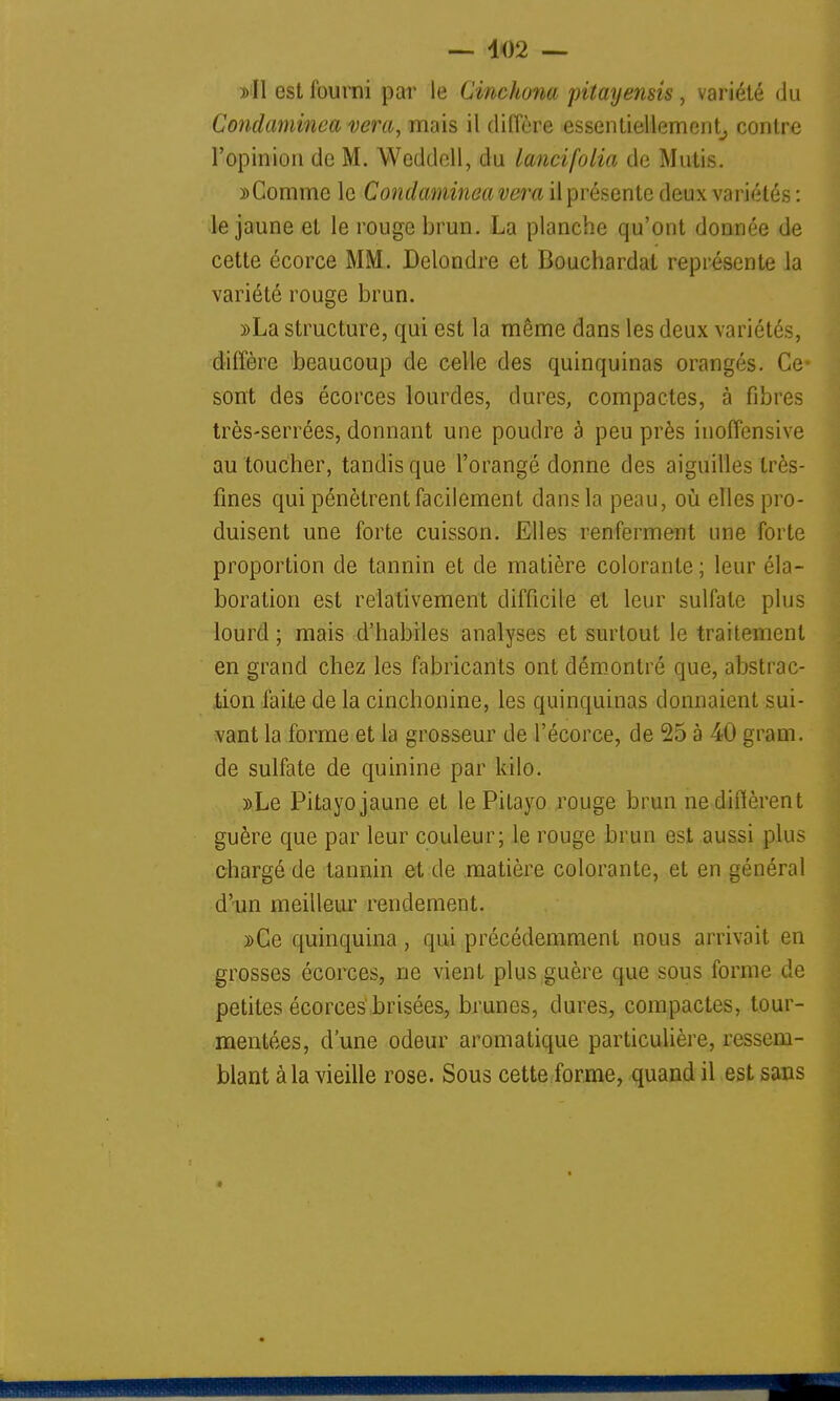 — 402 — »I1 est fourni par le Cinchona piîayensis, variété du Condaminea vera, niais il diffère essentiellement, contre l'opinion de M. Weddell, du lancifolia de Mutis. îComme le Condaminea vera il présente deux variétés : le jaune et le rouge brun. La planche qu'ont donnée de cette écorce MM. Delondre et Bouchardat représente la variété rouge brun. »La structure, qui est la même dans les deux variétés, diffère beaucoup de celle des quinquinas orangés. Ce* sont des écorces lourdes, dures, compactes, à fibres très-serrées, donnant une poudre à peu près inoffensive au toucher, tandis que l'orangé donne des aiguilles très- fines qui pénètrent facilement dans la peau, où elles pro- duisent une forte cuisson. Elles renferment une forte proportion de tannin et de matière colorante; leur éla- boration est relativement difficile et leur sulfate plus lourd ; mais d'habiles analyses et surtout le traitement en grand chez les fabricants ont démontré que, abstrac- tion faite de la cinchonine, les quinquinas donnaient sui- vant la forme et la grosseur de l'écorce, de 25 à 40 gram. de sulfate de quinine par kilo. »Le Pitayo jaune et le Pitayo rouge brun ne diffèrent guère que par leur couleur; le rouge brun est aussi plus chargé de tannin et de matière colorante, et en général d'un meilleur rendement. »Ce quinquina, qui précédemment nous arrivait en grosses écorces, ne vient plus guère que sous forme de petites écorces brisées, brunes, dures, compactes, tour- mentées, d'une odeur aromatique particulière, ressem- blant à la vieille rose. Sous cette forme, quand il est sans *