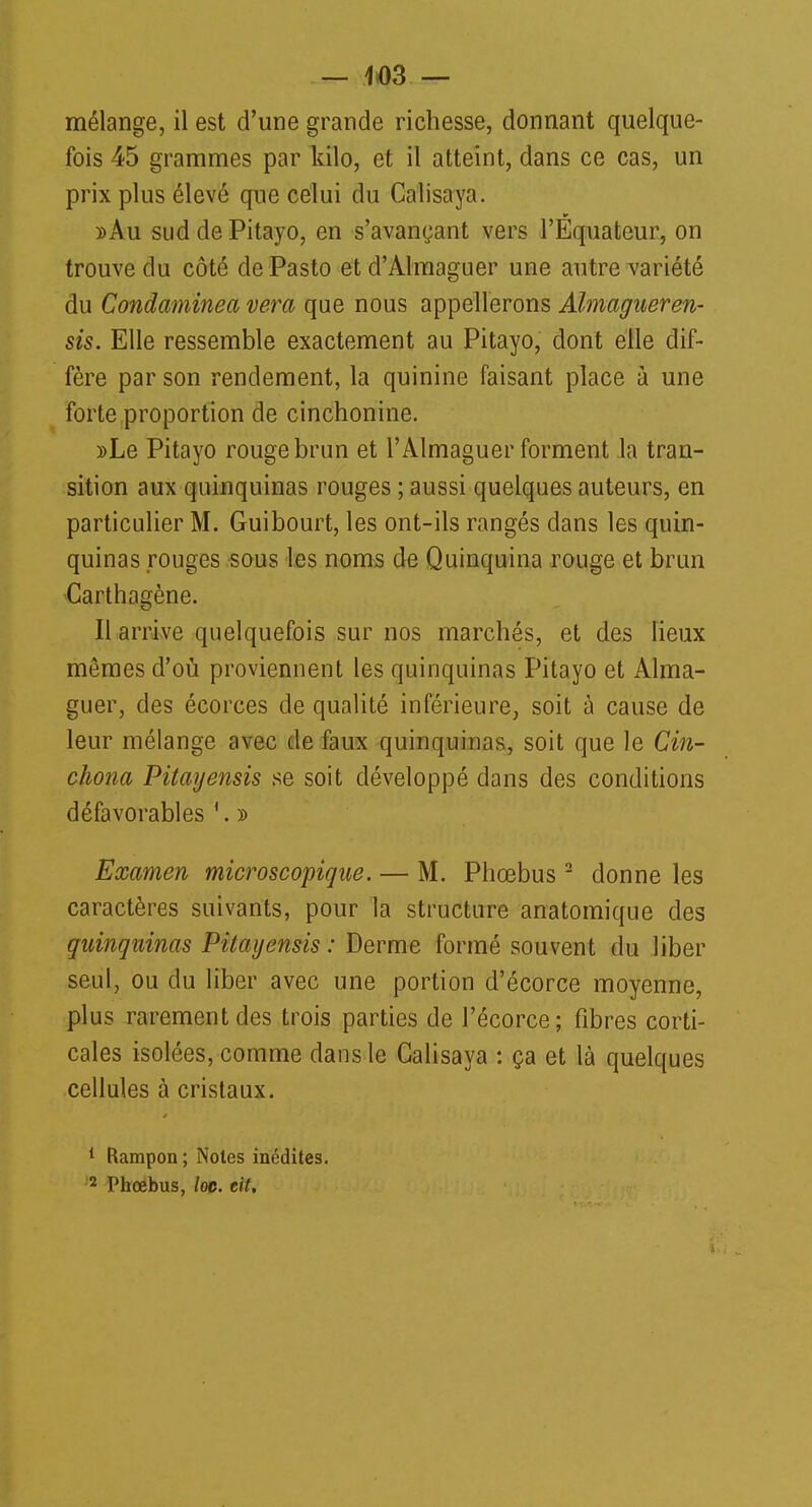 mélange, il est d'une grande richesse, donnant quelque- fois 45 grammes par kilo, et il atteint, dans ce cas, un prix plus élevé que celui du Calisaya. »Au sud de Pitayo, en s'avançant vers l'Equateur, on trouve du côté de Pasto et d'Almaguer une autre variété du Condaminea vera que nous appellerons Almagueren- sis. Elle ressemble exactement au Pitayo, dont elle dif- fère par son rendement, la quinine faisant place à une forte proportion de cinchonine. »Le Pitayo rouge brun et l'Almaguer forment la tran- sition aux quinquinas rouges ; aussi quelques auteurs, en particulier M. Guibourt, les ont-ils rangés dans les quin- quinas rouges sous les noms de Quinquina rouge et brun Garthagène. Il arrive quelquefois sur nos marchés, et des lieux mêmes d'où proviennent les quinquinas Pitayo et Alma- guer, des écorces de qualité inférieure, soit à cause de leur mélange avec de faux quinquinas, soit que le Cin- chona Pitayensis se soit développé dans des conditions défavorables 1. » Examen microscopique. — M. Phœbus2 donne les caractères suivants, pour la structure anatomique des quinquinas Pitayensis: Derme formé souvent du liber seul, ou clu liber avec une portion d'écorce moyenne, plus rarement des trois parties de l'écorce; fibres corti- cales isolées, comme dans le Calisaya : ça et là quelques cellules à cristaux. 1 Rampon; Noies inédites. 2 Phœbus, loe. cit.