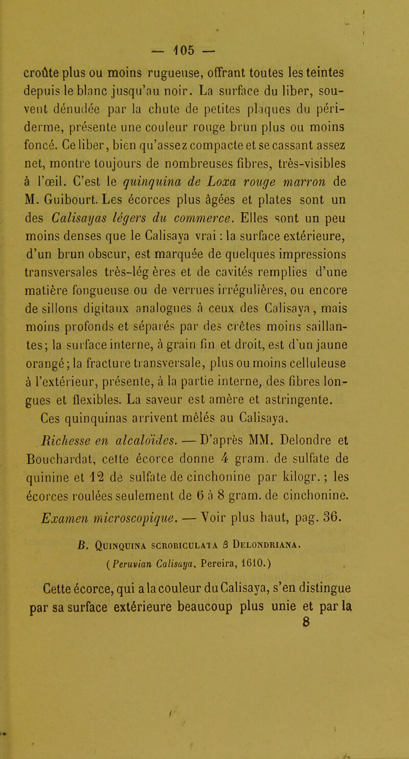 croûte plus ou moins rugueuse, offrant toutes les teintes depuis le blanc jusqu'au noir. La surface du liber, sou- vent dénudée par la chute de petites plaques du péri- derme, présente une couleur ronge brun plus ou moins foncé. Ce liber, bien qu'assez compacte et se cassant assez net, montre toujours de nombreuses fibres, très-visibles à l'œil. C'est le quinquina de Loxa rouge marron de M. Guibourt. Les écorces plus âgées et plates sont un des Calisayas légers du commerce. Elles sont un peu moins denses que le Calisaya vrai : la surface extérieure, d'un brun obscur, est marquée de quelques impressions transversales très-lég ères et de cavités remplies d'une matière fongueuse ou de verrues irrégulières, ou encore de sillons digitaux analogues à ceux des Calisaya, mais moins profonds et séparés par des crêtes moins saillan- tes; la surface interne, à grain fin et droit, est d'un jaune orangé; la fracture transversale, plus ou moins celluleuse à l'extérieur, présente, à la partie interne, des fibres lon- gues et flexibles. La saveur est amère et astringente. Ces quinquinas arrivent mêlés au Calisaya. Richesse en alcaloïdes. — D'après MM. Delondre et Bouchardat, cette écorce donne 4 gram. de sulfate de quinine et 12 de sulfate de cinchonine par kilogr. ; les écorces roulées seulement de 6 à 8 gram. de cinchonine. Examen microscopique. — Voir plus haut, pag. 36. B. Quinquina scrobiculata ô Delondriana. (Peruvian Calisaya, Pereira, 1610.) Cette écorce, qui a la couleur du Calisaya, s'en distingue par sa surface extérieure beaucoup plus unie et par la 8