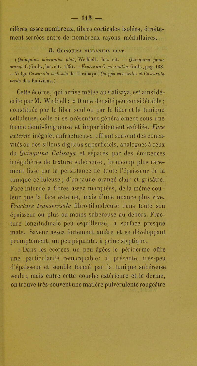 cifères assez nombreux, fibres corticales isolées, étroite- ment serrées entre de nombreux rayons médullaires. B. Quinquina micrantha plat. (Quinquina micrantha plat, Wedilell, loc. cit. — Quinquina jaune oraivjé C(Guib., loc. cit., 139). — Ecorce du C.iiticranlha, Guib., pag. 138. —Vulgo Cascarilla molosulo de Carabaya; Queppo cascarilla et Caxcaritla verde des Boliviens.) Cette écorce, qui arrive mêlée au Calisaya, est ainsi dé- crite par M. Weddell : « D'une densité peu considérable; constituée par le liber seul ou par le liber et la tunique celluleuse. celle-ci se présentant généralement sous une forme demi-fongueuse et imparfaitement exfoliée. Face externe inégale, anfractueuse, offrant souvent des conca- vités ou des sillons digitaux superficiels, analogues à ceux du Quinquina Calisaya et séparés par des éminences irrégulières de texture subéreuse, beaucoup plus rare- ment lisse par la persistance de toute l'épaisseur de la tunique celluleuse; d'un jaune orangé clair et grisâtre. Face interne à fibres assez marquées, de la même cou- leur que la face externe, mais d'une nuance plus vive. Fracture transversale fibro-filandreuse dans toute son épaisseur ou plus ou moins subéreuse au dehors. Frac- ture longitudinale peu esquilleuse, à surface presque mate. Saveur assez fortement amère et se développant promptement, un peu piquante, à peine styptique. » Dans les écorces un peu âgées le périderme offre une particularité remarquable: il présente très-peu d'épaisseur et semble formé par la tunique subéreuse seule ; mais entre cette couche extérieure et le derme, on trouve très-souvent une matière pulvérulenterougeâtre