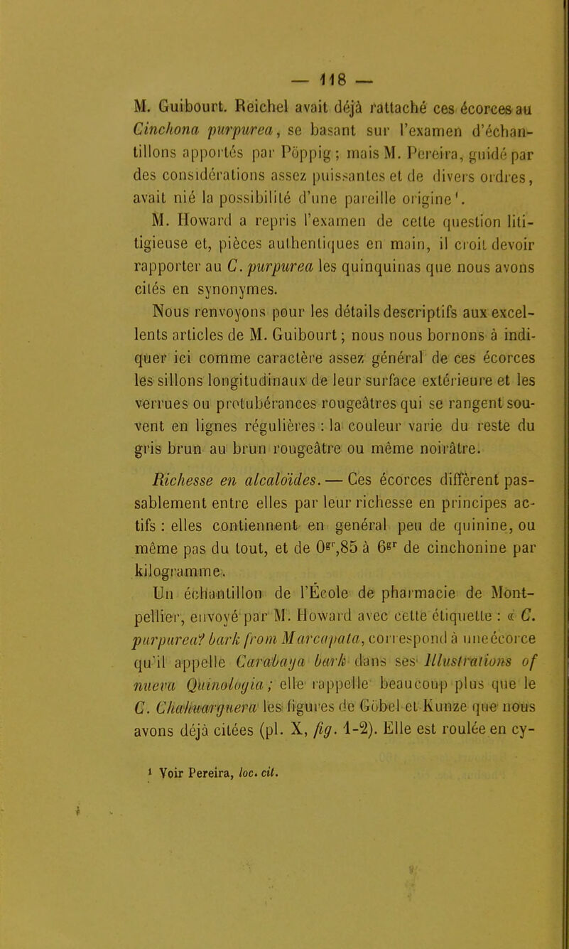 M. Guibourt. Reichel avait déjà rattaché ces écorcesau Cinchona purpurea, se basant sur l'examen d'échan- tillons apportés par Poppig; mais M. Pereira, guidé par des considérations assez puissantes et de divers ordres, avait nié la possibilité d'une pareille origine*. M. Howard a repris l'examen de celte question liti- tigieuse et, pièces authentiques en main, il croit devoir rapporter au C. pnrpurea les quinquinas que nous avons cilés en synonymes. Nous renvoyons pour les détails descriptifs aux excel- lents articles de M. Guibourt ; nous nous bornons à indi- quer ici comme caractère assez général de ces écorces les sillons longitudinaux de leur surface extérieure et les verrues ou protubérances rougeâtres qui se rangent sou- vent en lignes régulières : la couleur varie du reste du gris brun au brun rougeâtre ou même noirâtre. Richesse en alcaloïdes. — Ces écorces diffèrent pas- sablement entre elles par leur richesse en principes ac- tifs : elles contiennent en général peu de quinine, ou même pas du tout, et de Or,85 à 6^r de cinchonine par kilogramme. Un échantillon de l'École de pharmacie de Mont- pellier, envoyé par M. Howard avec cette étiquette : « C. purpurea? bark from Marcapata, correspond à uneécorce qu'il appelle Cara/ùaya bark dans ses- Illustrations of nueva Quiuolugia ; elle rappelle beaucoup plus que le C. Cliahuaiguera les figures de Gobel et Kunze que nous avons déjà citées (pl. X, fig. 1-2). Elle est roulée en cy- 1 Voir Pereira, loc. cit.