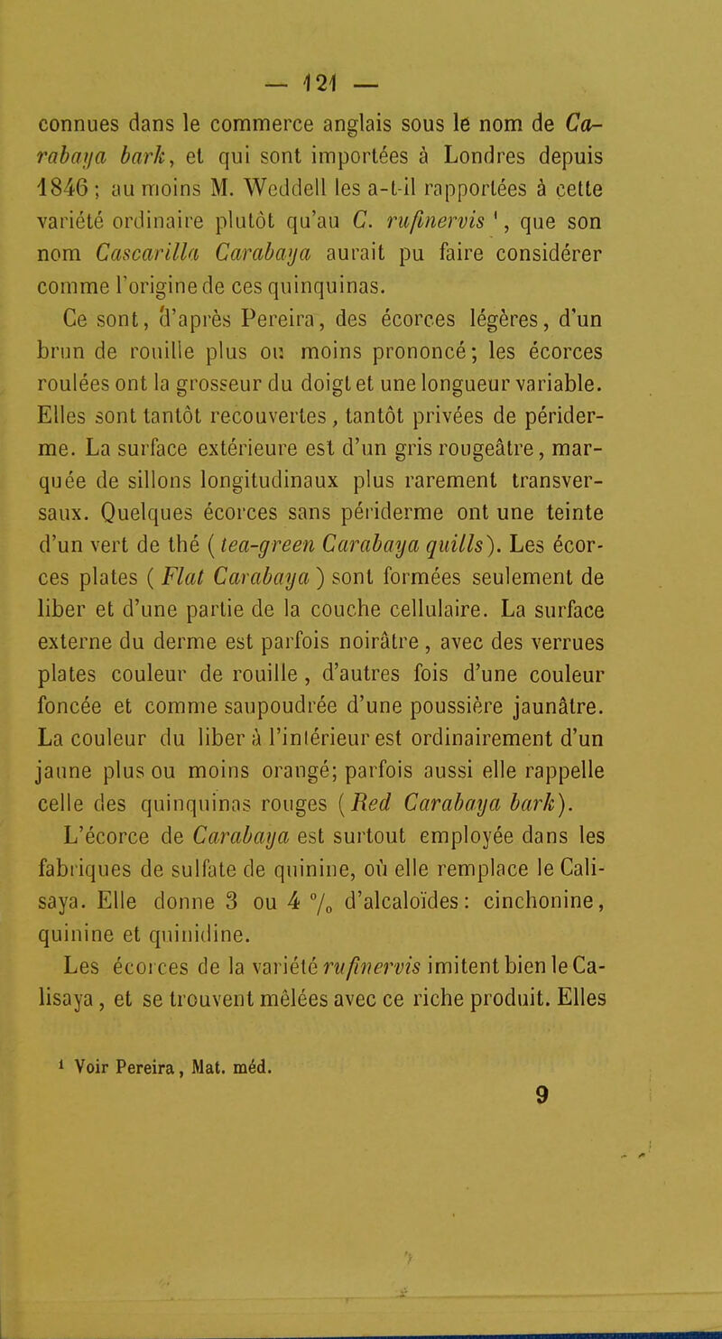 — 124 — connues dans le commerce anglais sous le nom de Ca- rabaya bark> et qui sont importées à Londres depuis 1846 ; au moins M. Weddell les a-t-il rapportées à cette variété ordinaire plutôt qu'au C. rufinervis ', que son nom Cascarilla Carabaya aurait pu faire considérer comme l'origine de ces quinquinas. Ce sont, d'après Pereira, des écorces légères, d'un brun de rouille plus ou moins prononcé; les écorces roulées ont la grosseur du doigt et une longueur variable. Elles sont tantôt recouvertes, tantôt privées de périder- me. La surface extérieure est d'un gris rougeâtre, mar- quée de sillons longitudinaux plus rarement transver- saux. Quelques écorces sans périderme ont une teinte d'un vert de thé ( lea-green Carabaya quills). Les écor- ces plates ( Fiat Carabaya ) sont formées seulement de liber et d'une partie de la couche cellulaire. La surface externe du derme est parfois noirâtre , avec des verrues plates couleur de rouille , d'autres fois d'une couleur foncée et comme saupoudrée d'une poussière jaunâtre. La couleur du liber à l'intérieur est ordinairement d'un jaune plus ou moins orangé; parfois aussi elle rappelle celle des quinquinas rouges {Red Carabaya bark). L'écorce de Carabaya est surtout employée dans les fabriques de sulfate de quinine, où elle remplace le Cali- saya. Elle donne 3 ou 4 °/0 d'alcaloïdes: cinchonine, quinine et quinidine. Les écorces de la variété rufinervis imitent bien le Ca- lisaya, et se trouvent mêlées avec ce riche produit. Elles 1 Voir Pereira, Mat. méd.