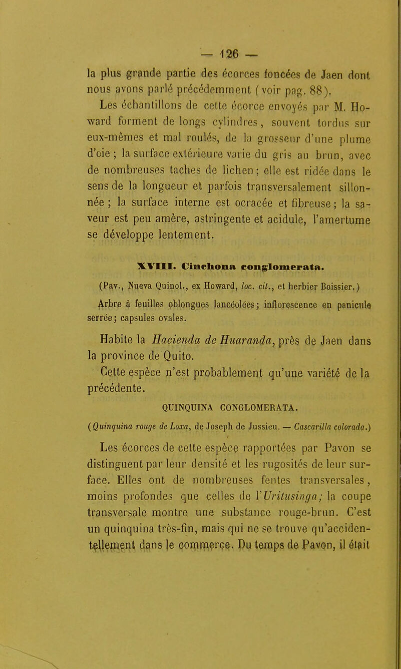 la plus grande partie des écorces foncées de Jaen dont nous avons parlé précédemment (voir pag. 88). Les échantillons de celte écorce envoyés par M. Ho- ward forment de longs cylindres, souvent tordus sur eux-mêmes et mal roulés, de la grosseur d'une plume d'oie; la surface extérieure varie du gris au brun, avec de nombreuses taches de lichen ; elle est ridée dans le sens de la longueur et parfois transversalement sillon- née ; la surface interne est ocracée et fibreuse; la sa- veur est peu amère, astringente et acidulé, l'amertume se développe lentement. XVIII. Cincltona conglomerata. (Pav., Nueva Quinol., ex Howard, loc. cit., et herbier Boissier. ) Arbre à feuilles oblongues lancéolées; inflorescence en panicule serrée; capsules ovales. Habite la Hacienda de Huaranda, près de Jaen dans la province de Quito. Cette espèce n'est probablement qu'une variété de la précédente. QUINQUINA CONGLOMERATA. (Quinquina rouge de Loxa, de Joseph de Jussieu. — Cascarilla colorada.) Les écorces de cette espèce rapportées par Pavon se distinguent par leur densité et les rugosités de leur sur- face. Elles ont de nombreuses fentes transversales, moins profondes que celles de YUritusinga; la coupe transversale montre une substance rouge-brun. C'est un quinquina très-fin, mais qui ne se trouve qu'acciden- tellement dans le commerce. Du temps de Pavon, il était