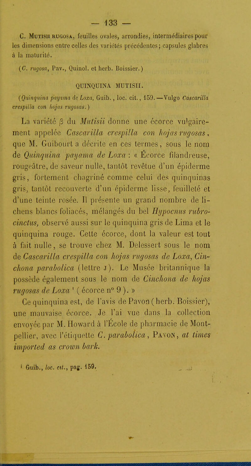 C. Mutisii rugosa, feuilles ovales, arrondies, intermédiaires pour les dimensions entre celles des variétés précédentes; capsules glabres à la maturité. (C. rugosa, Pav., Quinol. et herb. Boissier. ) QUINQUINA MUTISII. (Quinquina p'aynna de, Loxa, Guib., loc. cit., 159.—Vulgo Cascarilla crespilla con liojas rugosas. ) La variété |3 du Mutisii donne une écorce vulgaire- ment appelée Cascarilla crespilla con hojas rugosas, que M. Guibourt a décrite en ces termes, sous le nom de Quinquina payama de Loxa : « Écorce filandreuse, rougeâtre, de saveur nulle, tantôt revêtue d'un épiderme gris, fortement chagriné comme celui des quinquinas gris, tantôt recouverte d'un épiderme lisse, feuilleté et d'une teinte rosée. Il présente un grand nombre de li- chens blancs foliacés, mélangés du bel Hypocnus rubro- cinctus, observé aussi sur le quinquina gris de Lima et le quinquina rouge. Cette écorce, dont la valeur est tout à fait nulle, se trouve chez M. Delessert sous le nom de Cascarilla crespilla con hojas rugosas de Loxa, Cin- chona parabolica (lettre j). Le Musée britannique la possède également sous le nom de Cinchona de hojas rugosas de Loxa 1 ( écorce n° 9 ). » Ce quinquina est, de l'avis de Pavon (herb. Boissier), une mauvaise écorce. Je l'ai vue dans la collection envoyée par M. Howard à l'École de pharmacie de Mont- pellier, avec l'étiquette C. parabolica, Pavon, at limes imported as crown bark. 1 Guib., loc. ctt., pag. 159.