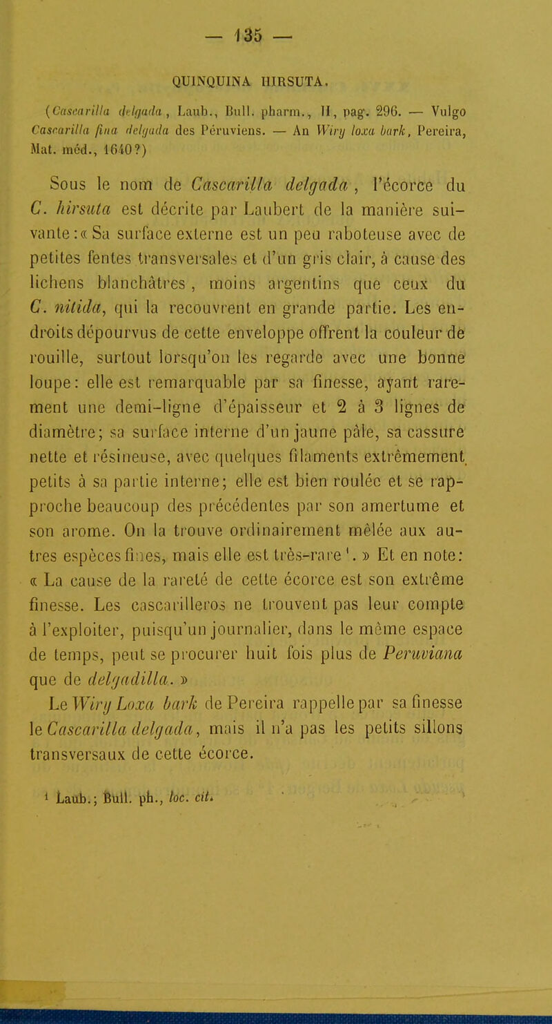 QUINQUINA I1IRSUTA. (Cascarilla iklyuda , Laub., Bull, pharm., II, pag\ 296. — Vulgo Cascarilla fina delgada des Péruviens. — An Wiry loxa bark, Pereira, Mat. méd., 1640?) Sous le nom de Cascarilla delgada , l'écorce du C. hirsuta est décrite par Laubert de la manière sui- vante :« Sa surface externe est un peu raboteuse avec de petites fentes transversales et d'un gris clair, à cause des lichens blanchâtres , moins argentins que ceux du C. nitida, qui la recouvrent en grande partie. Les en- droits dépourvus de cette enveloppe offrent la couleur de rouille, surtout lorsqu'on les regarde avec une bonne loupe: elle est remarquable par sa finesse, ayant rare- ment une demi-ligne d'épaisseur et 2 à 3 lignes de diamètre; sa surface interne d'un jaune pâle, sa cassure nette et résineuse, avec quelques filaments extrêmement petits à sa partie interne; elle est bien roulée et se rap- proche beaucoup des précédentes par son amertume et son arôme. On la trouve ordinairement mêlée aux au- tres espèces fines, mais elle est très-rare 1. » Et en note: « La cause de la rareté de celte écorce est son extrême finesse. Les cnscarilleros ne trouvent pas leur compte à l'exploiter, puisqu'un journalier, dans le même espace de temps, peut se procurer huit fois plus de Peruviana que de delgadilla.. » Le Wiry Loxa bark de Pereira rappelle par sa finesse le Cascarilla delgada, mais il n'a pas les petits sillons transversaux de cette écorce. 1 Laub.; Bull, ph., toc. cit>