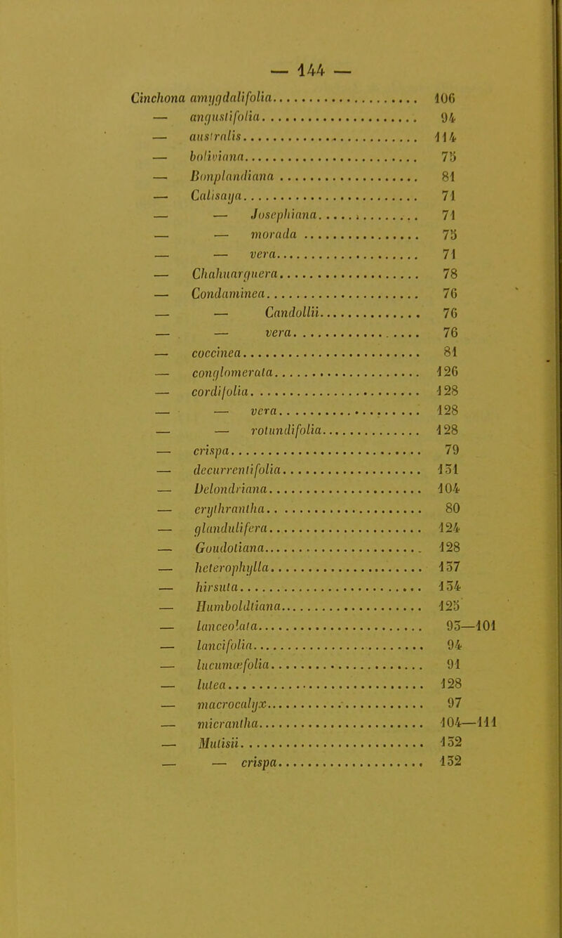 Cinchona amygdalifolia 106 — anguslifolia 94 — aii8lralis 114 — bolivinna 75 — Bonplandiana 81 — Calisaya 71 — — Josephiana , 71 — — morada 75 — — vera 71 — Chahuarçfuera 78 — Condaminea 76 — — Candolliï 76 — — vera 76 — coccinea 81 — conr/lomerala 126 — cordi folio 128 — — vera 128 — — rotundifolia 128 — crispa 79 — decurrenlifolia 131 — Delondriana 104 — erylhrantha 80 — glandulifera 124 — Goudoliana 128 — heterophylla 157 — hirsuta 134 — Humboldtîana 12a — lanceolala 93—101 — lancifolia 94 — lucumœfolia 91 — lulea 128 — macrocahjx 97 — micrantha 104—111 — Mulisiï 152 — — crispa 152