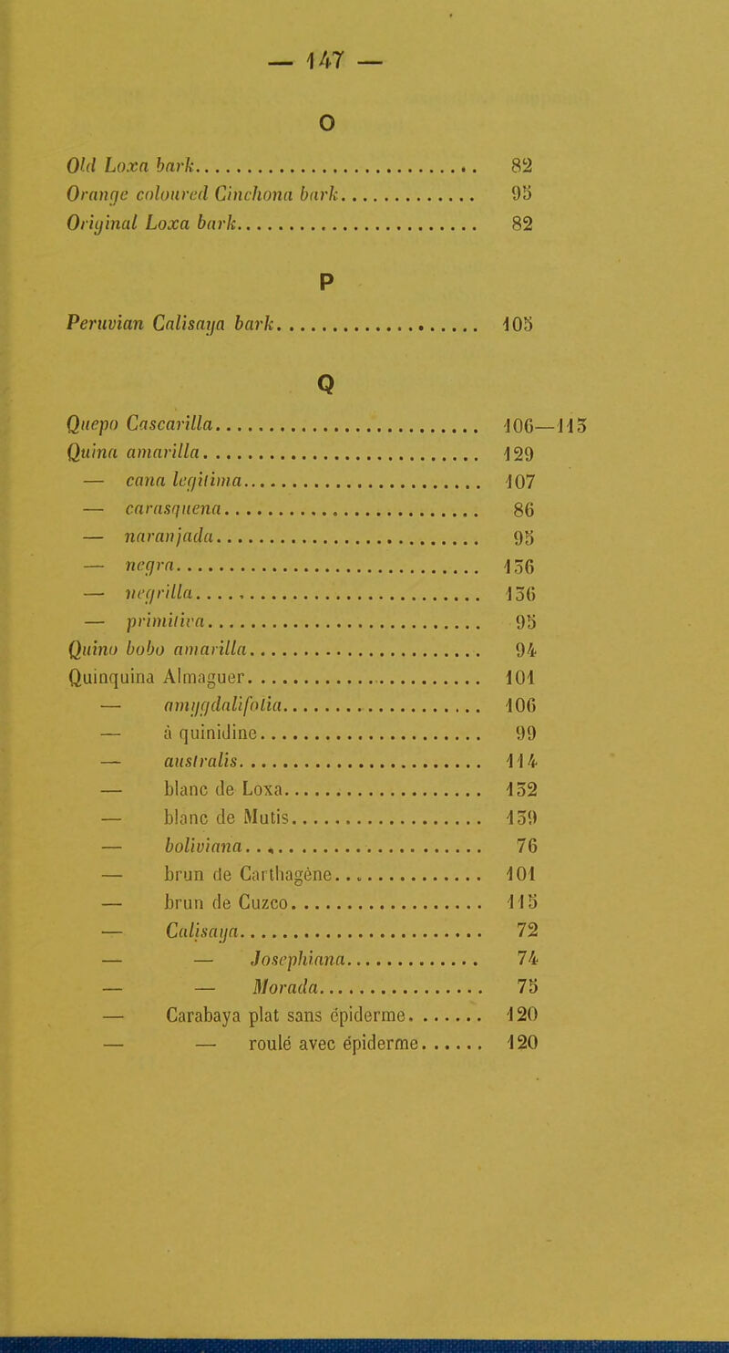 O OUI Loxa bark 82 Orange coloured Cinchona bark 95 Original Loxa bark 82 P Peruvian Calisaya bark 105 Q Qttepo Cascarilla 106—415 Quina amarilla 129 — cana légitima 107 — carasquena 86 — naranjada 95 — negra 156 — negrilla 156 — primiliva 95 Quino bobo amarilla 94 Quinquina Almaguer 101 — amggdalifoiia 106 — à quinidine 99 — auslralis 114 — blanc de Loxa 152 — blanc de Mutis 159 — boliviana.., 76 — brun rte Carthagène 101 — brun de Cuzco 115 — Calisaya 72 — — Joscphiana 74 — — Morada 75 — Carabaya plat sans épiderme 120 — — roulé avec épiderme 120