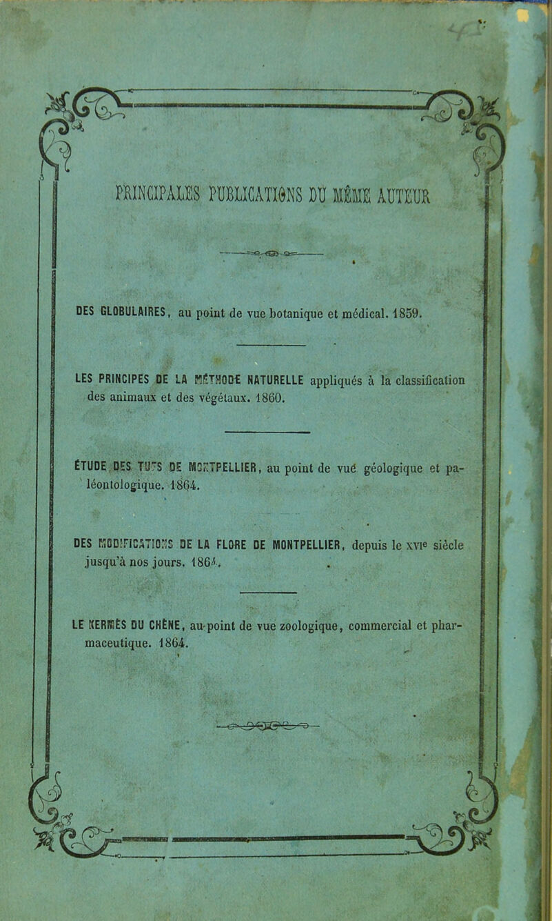 « <Q> o= DES GLOBULAIRES, au point de vue botanique et médical. 1859. LES PRINCIPES DE LA MÉTHOOt NATURELLE appliqués à la classification des animaux et des végétaux. 1860. ÉTUDE DES T'J'S DE MONTPELLIER, au point de vué géologique et pa- léontologique, 1864. DES KODÎFIMTIOHS DE LA FLORE DE MONTPELLIER, depuis le xw siècle jusqu'à nos jours. 186^. LE KERB1ÊS DU CHÊNE, au-point de vue zoologique, commercial et phar maceutique. 1864.