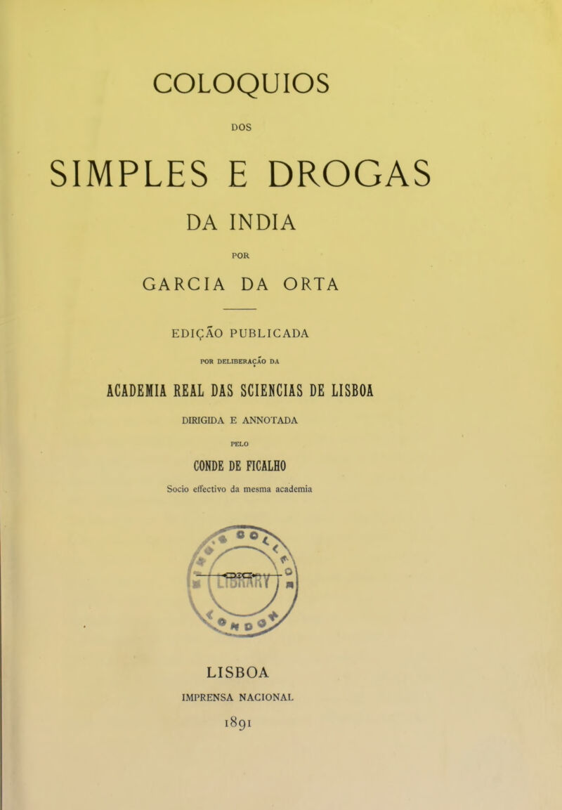 DOS SIMPLES E DROGAS DA índia POR GARCIA DA ORTA EDIÇÃO PUBLICADA POR DELIBERAÇÃO DA > ACADEMIA REAL DAS SCIENCIAS DE LISBOA DIRIGIDA E ANNOTADA PELO CONDE DE FICALHO Sócio effectivo da mesma academia LISBOA IMPRENSA NACIONAL 1891