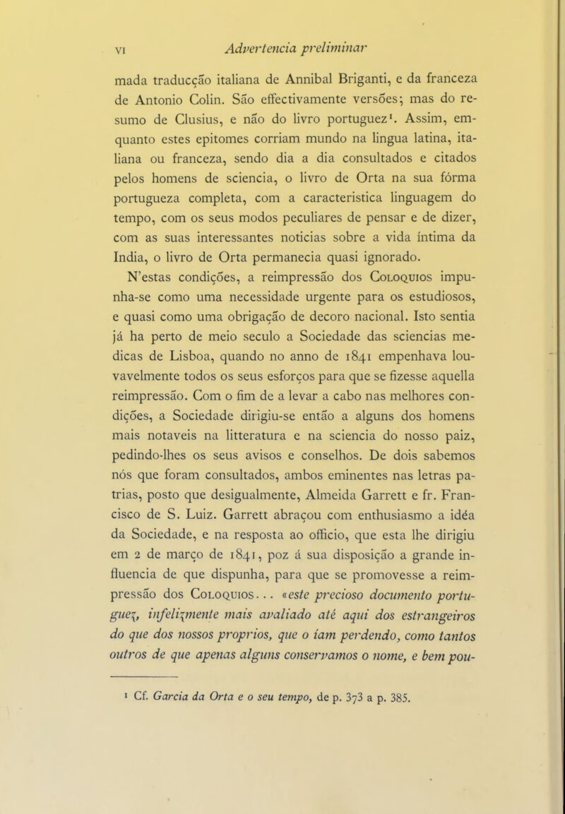 mada traducçao italiana de Annibal Briganti, e da franceza de Antonio Colin. São eífectivamente versões; mas do re- sumo de Clusius, e não do livro portuguez'. Assim, em- quanto estes epitomes corriam mundo na lingua latina, ita- liana ou franceza, sendo dia a dia consultados e citados pelos homens de sciencia, o livro de Orta na sua fórma portugueza completa, com a característica linguagem do tempo, com os seus modos peculiares de pensar e de dizer, com as suas interessantes noticias sobre a vida íntima da índia, o livro de Orta permanecia quasi ignorado. N'estas condições, a reimpressão dos Colóquios impu- nha-se como uma necessidade urgente para os estudiosos, e quasi como uma obrigação de decoro nacional. Isto sentia já ha perto de meio século a Sociedade das sciencias me- dicas de Lisboa, quando no anno de 1841 empenhava lou- vavelmente todos os seus esforços para que se fizesse aquella reimpressão. Com o fim de a levar a cabo nas melhores con- dições, a Sociedade dirigiu-se então a alguns dos homens mais notáveis na litteratura e na sciencia do nosso paiz, pedindo-lhes os seus avisos e conselhos. De dois sabemos nós que foram consultados, ambos eminentes nas letras pá- trias, posto que desigualmente, Almeida Garrett e fr. Fran- cisco de S. Luiz. Garrett abraçou com enthusiasmo a idéa da Sociedade, e na resposta ao officio, que esta lhe dirigiu em 2 de março de 1841, poz á sua disposição a grande in- fluencia de que dispunha, para que se promovesse a reim- pressão dos Colóquios. .. «es/e precioso documento portu- guei, infeliimente mais avaliado até aqui dos estrangeiros do que dos nossos próprios, que o iam perdendo, como tantos outros de que apenas alguns conservamos o nome, e bem pou- í Cf. Garcia da Orta e o seu tempo, de p. SyS a p. 385.