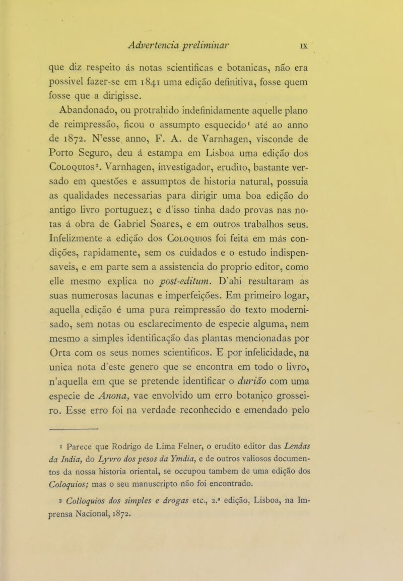 que diz respeito ás notas scientificas e botânicas, não era possivel fazer-se em 1841 uma edição definitiva, fosse quem fosse que a dirigisse. Abandonado, ou protrahido indefinidamente aquclle plano de reimpressão, ficou o assumpto esquecido' até ao anno de 1872. N^esse anno, F. A. de Varnhagen, visconde de Porto Seguro, deu á estampa em Lisboa uma edição dos Colóquios^ Varnhagen, investigador, erudito, bastante ver- sado em questões e assumptos de historia natural, possuía as qualidades necessárias para dirigir uma boa edição do antigo livro portuguez; e d'isso tinha dado provas nas no- tas á obra de Gabriel Soares, e em outros trabalhos seus. Infelizmente a edição dos Colóquios foi feita em más con- dições, rapidamente, sem os cuidados e o estudo indispen- sáveis, e em parte sem a assistência do próprio editor, como elle mesmo explica no post-editiim. D'ahi resultaram as suas numerosas lacunas e imperfeições. Em primeiro logar, aquella edição é uma pura reimpressão do texto moderni- sado, sem notas ou esclarecimento de espécie alguma, nem mesmo a simples identificação das plantas mencionadas por Orta com os seus nomes scientificos. E por infelicidade, na única nota doeste género que se encontra em todo o livro, n'aquella em que se pretende identificar o diirião com uma espécie de Anona, vae envolvido um erro botânico grossei- ro. Esse erro foi na verdade reconhecido e emendado pelo 1 Parece que Rodrigo de Lima Felner, o erudito editor das Lendas da índia, do Lyvro dos pesos da Ymdia, e de outros valiosos documen- tos da nossa historia oriental, se occupou também de uma edição dos Colóquios; mas o seu manuscripto não foi encontrado. 2 Colloquios dos simples e drogas etc, 2.* edição, Lisboa, na Im- prensa Nacional, 1872.