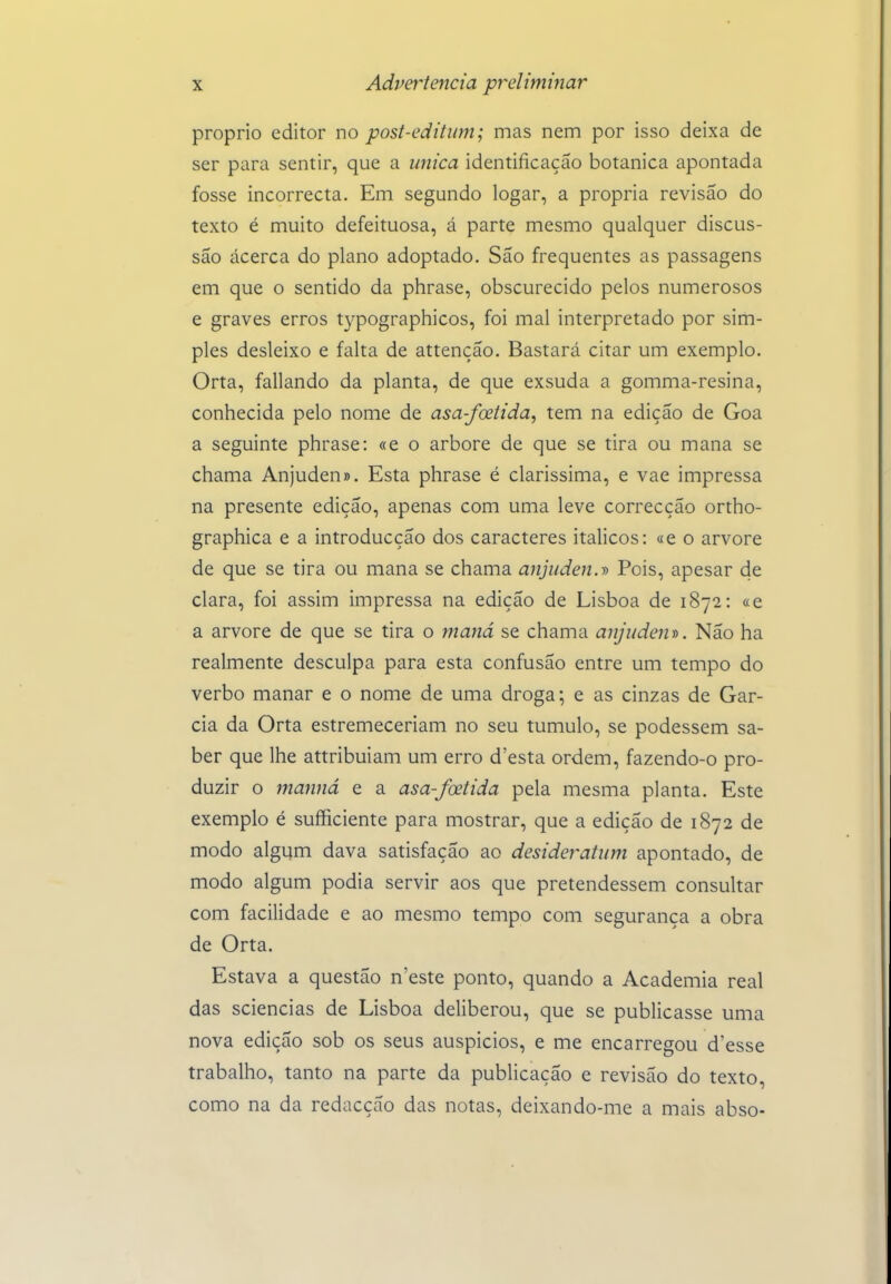 próprio editor no post-editum; mas nem por isso deixa de ser para sentir, que a única identificação botânica apontada fosse incorrecta. Em segundo logar, a própria revisão do texto é muito defeituosa, á parte mesmo qualquer discus- são acerca do plano adoptado. São frequentes as passagens em que o sentido da phrase, obscurecido pelos numerosos e graves erros typographicos, foi mal interpretado por sim- ples desleixo e falta de attenção. Bastará citar um exemplo. Orta, fallando da planta, de que exsuda a gomma-resina, conhecida pelo nome de asa-foeiida, tem na edição de Goa a seguinte phrase: «e o arbore de que se tira ou mana se chama Anjuden». Esta phrase é claríssima, e vae impressa na presente edição, apenas com uma leve correcção ortho- graphica e a introducção dos caracteres itálicos: «e o arvore de que se tira ou mana se chama anjuden.d Pois, apesar de clara, foi assim impressa na edição de Lisboa de 1872: «e a arvore de que se tira o maiiá se chama anjuden». Não ha realmente desculpa para esta confusão entre um tempo do verbo manar e o nome de uma droga; e as cinzas de Gar- cia da Orta estremeceriam no seu tumulo, se podessem sa- ber que lhe attribuiam um erro d'esta ordem, fazendo-o pro- duzir o manná e a asa-fcetida pela mesma planta. Este exemplo é sufficiente para mostrar, que a edição de 1872 de modo algum dava satisfação ao desideratum apontado, de modo algum podia servir aos que pretendessem consultar com facilidade e ao mesmo tempo com segurança a obra de Orta. Estava a questão n'este ponto, quando a Academia real das sciencias de Lisboa deliberou, que se publicasse uma nova edição sob os seus auspícios, e me encarregou d'esse trabalho, tanto na parte da publicação e revisão do texto, como na da redacção das notas, deixando-me a mais abso-