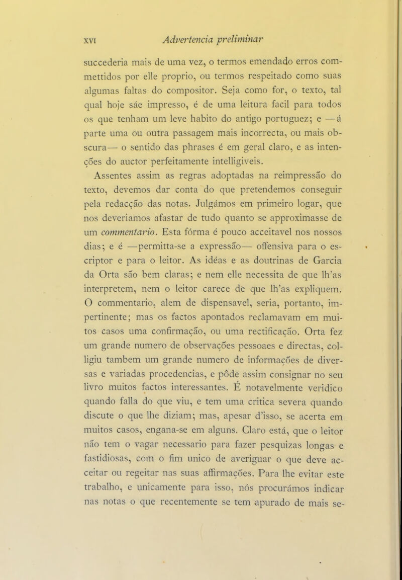 succederia mais de uma vez, o termos emendado erros com- mettidos por elle próprio, ou termos respeitado como suas algumas faltas do compositor. Seja como for, o texto, tal qual hoje sáe impresso, é de uma leitura fácil para todos os que tenham um leve habito do antigo portuguez; e —á parte uma ou outra passagem mais incorrecta, ou mais ob- scura— o sentido das phrases é em geral claro, e as inten- ções do auctor perfeitamente intelligiveis. Assentes assim as regras adoptadas na reimpressão do texto, devemos dar conta do que pretendemos conseguir pela redacção das notas. Julgámos em primeiro logar, que nos deveríamos afastar de tudo quanto se approximasse de um commentajio. Esta fórma é pouco acceitavel nos nossos dias; e é —permitta-se a expressão— oífensiva para o es- criptor e para o leitor. As idéas e as doutrinas de Garcia da Orta são bem claras; e nem elle necessita de que lh'as interpretem, nem o leitor carece de que lh'as expliquem. O commentario, alem de dispensável, seria, portanto, im- pertinente; mas os factos apontados reclamavam em mui- tos casos uma confirmação, ou uma rectificação. Orta fez um grande numero de observações pessoaes e directas, col- ligiu também um grande numero de informações de diver- sas e variadas procedências, e pôde assim consignar no seu livro muitos factos interessantes. E notavelmente verídico quando falia do que viu, e tem uma critica severa quando discute o que lhe diziam; mas, apesar d'isso, se acerta em muitos casos, engana-se em alguns. Claro está, que o leitor não tem o vagar necessário para fazer pesquizas longas e fastidiosas, com o fim único de averiguar o que deve ac- ceitar ou regeitar nas suas affirmações. Para lhe evitar este trabalho, e unicamente para isso, nós procurámos indicar nas notas o que recentemente se tem apurado de mais se-