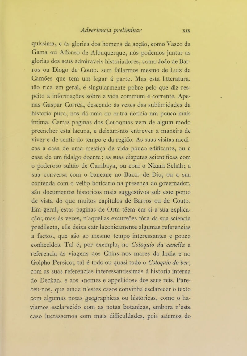 quissima, e ás glorias dos homens de acção, como Vasco da Gama ou Aífonso de Albuquerque, nós podemos juntar as glorias dos seus admiráveis historiadores, como João de Bar- ros ou Diogo de Couto, sem fallarmos mesmo de Luiz de Camões que tem um logar á parte. Mas esta litteratura, tão rica em geral, é singularmente pobre pelo que diz res- peito a informações sobre a vida commum e corrente. Ape- nas Gaspar Corrêa, descendo ás vezes das sublimidades da historia pura, nos dá uma ou outra noticia um pouco mais íntima. Certas paginas dos Colóquios vem de algum modo preencher esta lacuna, e deixam-nos entrever a maneira de viver e de sentir do tempo e da região. As suas visitas medi- cas a casa de uma mestiça de vida pouco edificante, ou a casa de um fidalgo doente; as suas disputas scientificas com o poderoso sultão de Cambaya, ou com o Nizam Scháh; a sua conversa com o baneane no Bazar de Diu, ou a sua contenda com o velho boticário na presença do governador, são documentos históricos mais suggestivos sob este ponto de vista do que muitos capítulos de Barros ou de Couto. Em geral, estas paginas de Orta têem em si a sua explica- ção \ mas ás vezes, n'aquellas excursões fóra da sua sciencia predilecta, elle deixa cair laconicamente algumas referencias a factos, que são ao mesmo tempo interessantes e pouco conhecidos. Tal é, por exemplo, no Colóquio da canella a referencia ás viagens dos Chins nos mares da índia e no Golpho Persico; tal é todo ou quasi todo o Colóquio do ber, com as suas referencias interessantíssimas á historia interna do Deckan, e aos «nomes e appellidos» dos seus reis. Pare- ceu-nos, que ainda n'estes casos convinha esclarecer o texto com algumas notas geographicas ou históricas, como o ha- víamos esclarecido com as notas botânicas, embora n'este caso luctassemos com mais diííiculdades, pois saíamos do