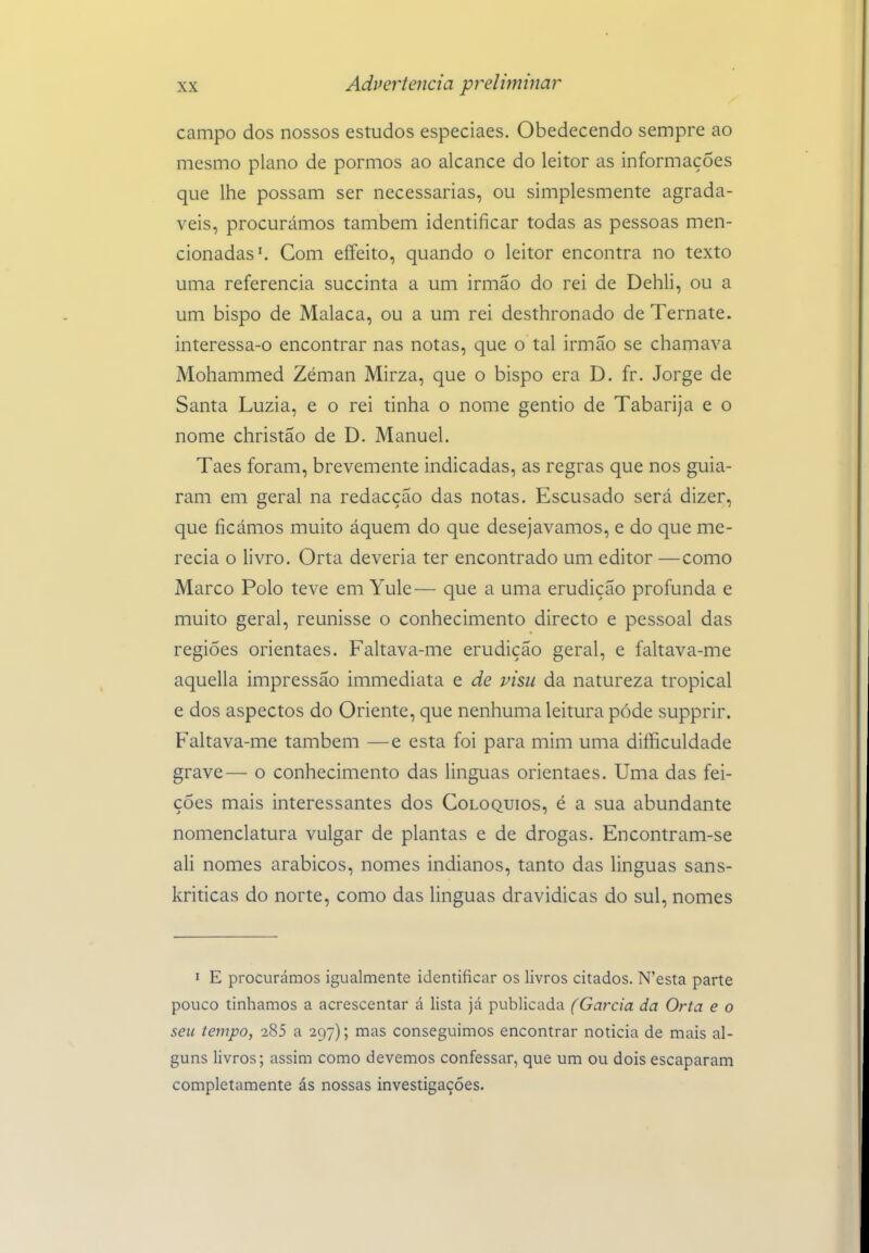 campo dos nossos estudos especiaes. Obedecendo sempre ao mesmo plano de pormos ao alcance do leitor as informações que lhe possam ser necessárias, ou simplesmente agradá- veis, procurámos também identificar todas as pessoas men- cionadas'. Com eífeito, quando o leitor encontra no texto uma referencia succinta a um irmão do rei de Dehli, ou a um bispo de Malaca, ou a um rei desthronado de Ternate. interessa-o encontrar nas notas, que o tal irmão se chamava Mohammed Zéman Mirza, que o bispo era D. fr. Jorge de Santa Luzia, e o rei tinha o nome gentio de Tabarija e o nome christão de D. Manuel. Taes foram, brevemente indicadas, as regras que nos guia- ram em geral na redacção das notas. Escusado será dizer, que ficámos muito áquem do que desejávamos, e do que me- recia o livro, Orta deveria ter encontrado um editor —como Marco Polo teve em Yule— que a uma erudição profunda e muito geral, reunisse o conhecimento directo e pessoal das regiões orientaes. Faltava-me erudição geral, e faltava-me aquella impressão immediata e de visu da natureza tropical e dos aspectos do Oriente, que nenhuma leitura pôde supprir. Faltava-me também — e esta foi para mim uma difliculdade grave— o conhecimento das linguas orientaes. Uma das fei- ções mais interessantes dos Colóquios, é a sua abundante nomenclatura vulgar de plantas e de drogas. Encontram-se ali nomes arábicos, nomes indianos, tanto das linguas sans- kriticas do norte, como das linguas dravidicas do sul, nomes I E procurámos igualmente identificar os livros citados. N'esta parte pouco tínhamos a acrescentar á lista já publicada (Garcia da Orta e o seu ienipo, 285 a 297); mas conseguimos encontrar noticia de mais al- guns livros; assim como devemos confessar, que um ou dois escaparam completamente ás nossas investigações.