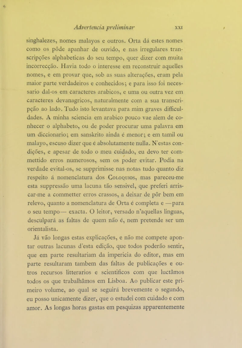 singhalezes, nomes malayos e outros. Orta dá estes nomes como os pôde apanhar de ouvido, e nas irregulares tran- scripções alphabeticas do seu tempo, quer dizer com muita incorrecção. Havia todo o interesse em reconstruir aquelles nomes, e em provar que, sob as suas alterações, eram pela maior parte verdadeiros e conhecidos*, e para isso foi neces- sário dal-os em caracteres arábicos, e uma ou outra vez em caracteres devanagricos, naturalmente com a sua transcri- pção ao lado. Tudo isto levantava para mim graves difficul- dades. A minha sciencia em arábico pouco vae alem de co- nhecer o alphabeto, ou de poder procurar uma palavra em um diccionario; em sanskrito ainda é menor;, e em tamil ou malayo, escuso dizer que é absolutamente nuUa. N estas con- dições, e apesar de todo o meu cuidado, eu devo ter com- mettido erros numerosos, sem os poder evitar. Podia na verdade evital-os, se supprimisse nas notas tudo quanto diz respeito á nomenclatura dos Colóquios, mas pareceu-me esta suppressão uma lacuna tão sensível, que preferi arris- car-me a commetter erros crassos, a deixar de pôr bem em relevo, quanto a nomenclatura de Orta é completa e —para o seu tempo— exacta. O leitor, versado n^aquellas linguas, desculpará as faltas de quem não é, nem pretende ser um orientalista. Já vão longas estas explicações, e não me compete apon- tar outras lacunas d'esta edição, que todos poderão sentir, que em parte resultariam da imperícia do editor, mas em parte resultaram também das faltas de publicações e ou- tros recursos litterarios e scientificos com que luctãmos todos os que trabalhamos em Lisboa. Ao publicar este pri- meiro volume, ao qual se seguirá brevemente o segundo, eu posso unicamente dizer, que o estudei com cuidado e com amor. As longas horas gastas em pesquizas apparentemente