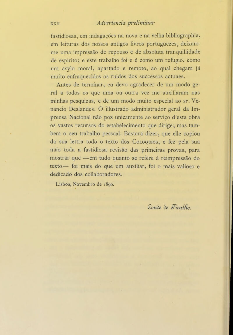 fastidiosas, em indagações na nova e na velha bibliographia, em leituras dos nossos antigos livros portuguezes, deixam- me uma impressão de repouso e de absoluta tranquillidade de espirito; e este trabalho foi e é como um refugio, como um asylo moral, apartado e remoto, ao qual chegam já muito enfraquecidos os ruidos dos successos actuaes. Antes de terminar, eu devo agradecer de um modo ge- ral a todos os que uma ou outra vez me auxiliaram nas minhas pesquizas, e de um modo muito especial ao sr. Ve- nâncio Deslandes. O illustrado administrador geral da Im- prensa Nacional não poz unicamente ao serviço doesta obra os vastos recursos do estabelecimento que dirige; mas tam- bém o seu trabalho pessoal. Bastará dizer, que elle copiou da sua lettra todo o texto dos Colóquios, e fez pela sua mão toda a fastidiosa revisão das primeiras provas, para mostrar que —em tudo quanto se refere á reimpressão do texto— foi mais do que um auxiliar, foi o mais valioso e dedicado dos coUaboradores. Lisboa, Novembro de 1890.