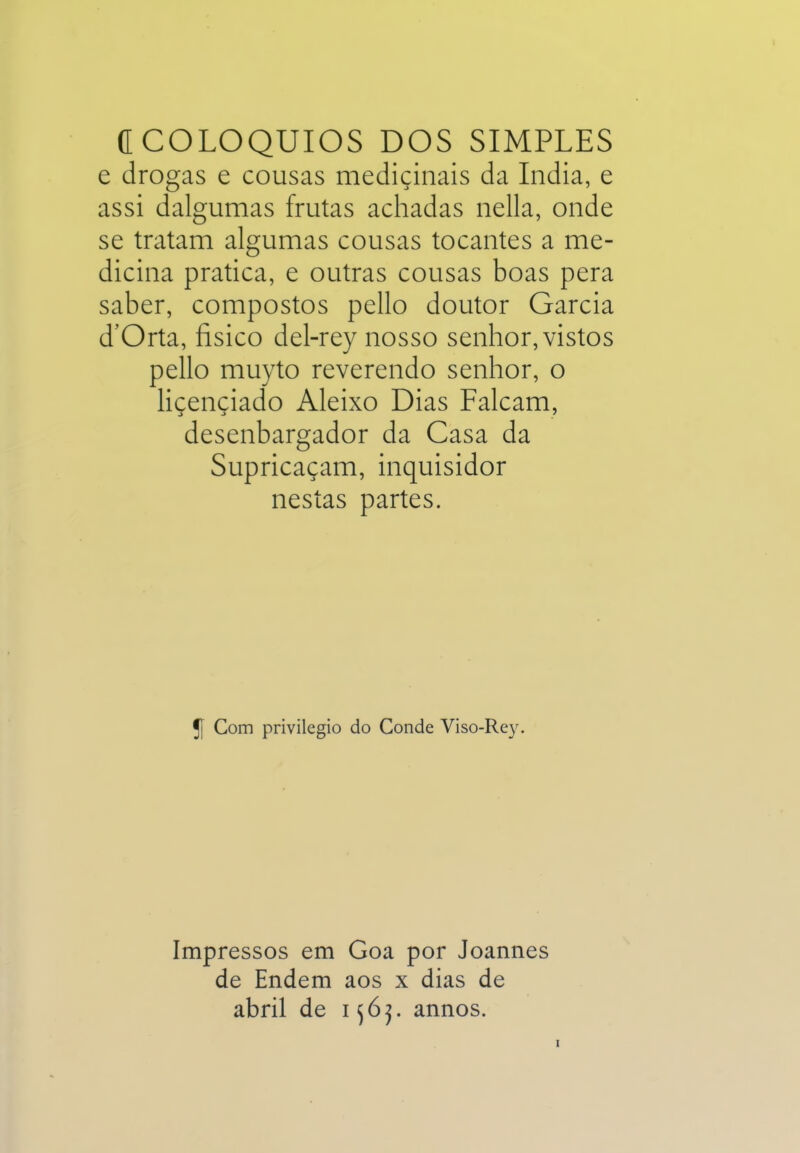 C COLÓQUIOS DOS SIMPLES e drogas e cousas medicinais da índia, e assi dalgumas frutas achadas nella, onde se tratam algumas cousas tocantes a me- dicina pratica, e outras cousas boas pera saber, compostos pello doutor Garcia d'Orta, íisico del-rey nosso senhor, vistos pello muyto reverendo senhor, o liçençiado Aleixo Dias Falcam, desenbargador da Casa da Supricaçam, inquisidor nestas partes. 5[ Com privilegio do Conde Viso-Re3^ Impressos em Goa por Joannes de Endem aos x dias de abril de 1annos.