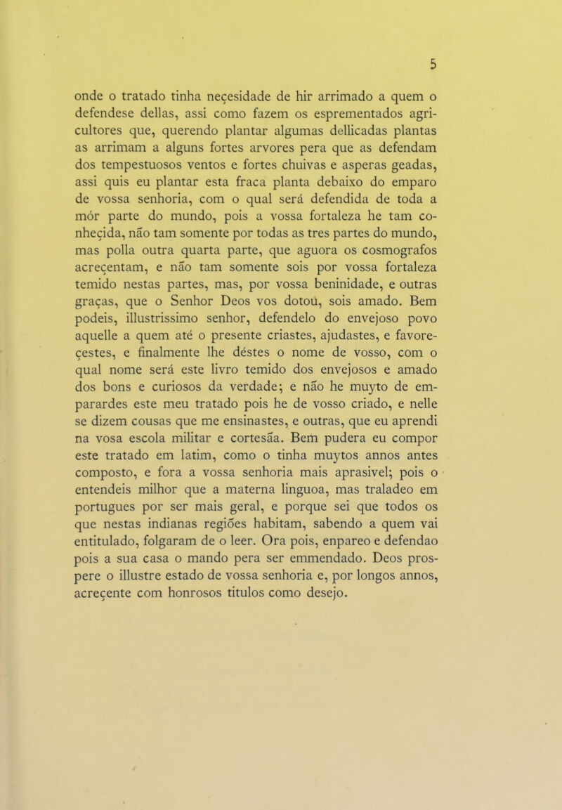 onde o tratado tinha neçesidade de hir arrimado a quem o defendese delias, assi como fazem os esprementados agri- cultores que, querendo plantar algumas dellicadas plantas as arrimam a alguns fortes arvores pera que as defendam dos tempestuosos ventos e fortes chuivas e ásperas geadas, assi quis eu plantar esta fraca planta debaixo do emparo de vossa senhoria, com o qual será defendida de toda a mór parte do mundo, pois a vossa fortaleza he tam co- nhecida, não tam somente por todas as tres partes do mundo, mas polia outra quarta parte, que aguora os cosmógrafos acreçentam, e não tam somente sois por vossa fortaleza temido nestas partes, mas, por vossa beninidade, e outras graças, que o Senhor Deos vos dotoú, sois amado. Bem podeis, illustrissimo senhor, defendelo do envejoso povo aquelle a quem até o presente criastes, ajudastes, e favore- cestes, e finalmente lhe déstes o nome de vosso, com o qual nome será este livro temido dos envejosos e amado dos bons e curiosos da verdade; e não he muyto de em- parardes este meu tratado pois he de vosso criado, e nelle se dizem cousas que me ensinastes, e outras, que eu aprendi na vosa escola militar e cortesãa. Bem pudera eu compor este tratado em latim, como o tinha muytos annos antes composto, e fora a vossa senhoria mais aprasivel; pois o entendeis milhor que a materna linguoa, mas traladeo em português por ser mais geral, e porque sei que todos os que nestas indianas regiões habitam, sabendo a quem vai entitulado, folgaram de o leer. Ora pois, enpareo e defendao pois a sua casa o mando pera ser emmendado. Deos pros- pere o illustre estado de vossa senhoria e, por longos annos, acreçente com honrosos titulos como desejo.