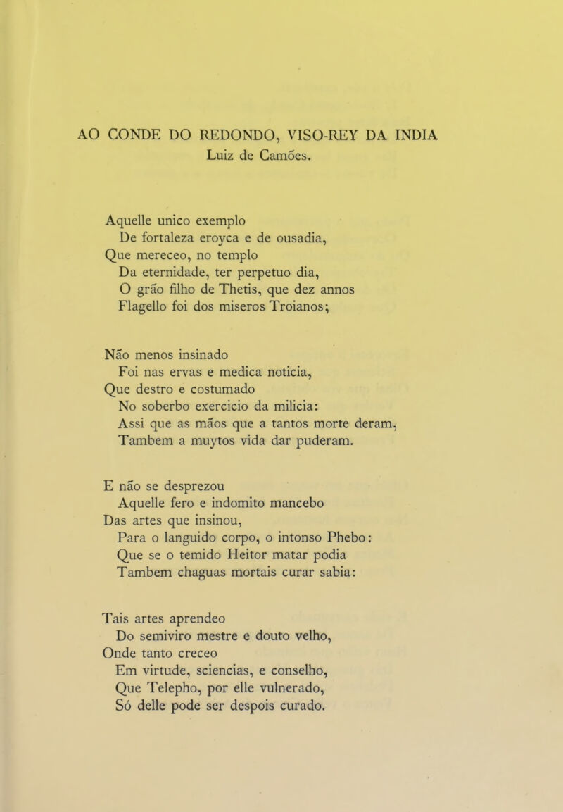 AO CONDE DO REDONDO, VISO-REY DA ÍNDIA Luiz de Camões. Aquelle único exemplo De fortaleza eroyca e de ousadia, Que mereceo, no templo Da eternidade, ter perpetuo dia, O grão filho de Thetis, que dez annos Flagello foi dos miseros Troianos; Não menos insinado Foi nas ervas e medica noticia, Que destro e costumado No soberbo exercício da milicia: Assi que as mãos que a tantos morte deram. Também a muytos vida dar puderam. E não se desprezou Aquelle fero e indómito mancebo Das artes que insinou. Para o languido corpo, o intonso Phebo: Que se o temido Heitor matar podia Também chaguas mortais curar sabia: Tais artes aprendeo Do semiviro mestre e douto velho. Onde tanto creceo Em virtude, sciencias, e conselho, Que Telepho, por elle vulnerado. Só delle pode ser despois curado.