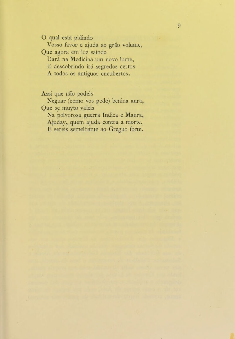 O qual está pidindo Vosso favor e ajuda ao grão volume, Que agora em luz saindo Dará na Medicina um novo lume, E descobrindo irá segredos certos A todos os antiguos encubertos. Assi que não podeis Neguar (como vos pede) benina aura. Que se muyto valeis Na polvorosa guerra Indica e Maura, Ajuday, quem ajuda contra a morte, E sereis semelhante ao Greguo forte.