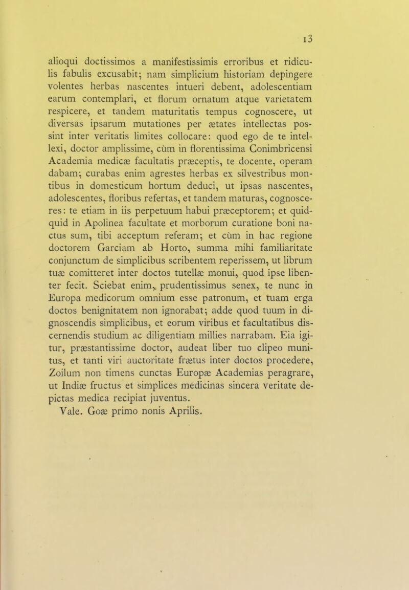 alioqui doctissimos a manifestissimis erroribus et ridicu- lis fabulis excusabit; nam simplicium historiam depingere volentes herbas nascentes intueri debent, adolescentiam earuni contemplari, et florum ornatum atque varietatem respicere, et tandem maturitatis tempus cognoscere, ut diversas ipsarum mutationes per íetates inteliectas pos- sint inter veritatis limites collocare: quod ego de te intel- lexi, doctor amplissime, cúm in florentissima Gonimbricensi Academia medicce facultatis praíceptis, te docente, operam dabam; curabas enim agrestes herbas ex silvestribus mon- tibus in domesticum hortum deduci, ut ipsas nascentes, adolescentes, floribus refertas, et tandem maturas, cognosce- res: te etiam in iis perpetuum habui príeceptorem-, et quid- quid in Apolinea facultate et morborum curatione boni na- ctus sum, tibi acceptum referam-, et cúm in hac regione doctorem Garciam ab Horto, summa mihi familiaritate conjunctum de simplicibus scribentem reperissem, ut librum tu£e comitteret inter doctos tutellíe monui, quod ipse liben- ter fecit. Sciebat enim,, prudentissimus senex, te nunc in Europa medicorum omnium esse patronum, et tuam erga doctos benignitatem non ignorabat; adde quod tuum in di- gnoscendis simplicibus, et eorum viribus et facultatibus dis- cernendis studium ac diligentiam millies narrabam. Eia igi- tur, praestantissime doctor, audeat liber tuo clipeo muni- tus, et tanti viri auctoritate fríetus inter doctos procedere, Zoilum non timens cunctas Europíe Academias peragrare, ut Indiíe fructus et simplices medicinas sincera veritate de- pictas medica recipiat juventus. Vale. Go^ primo nonis Aprilis.