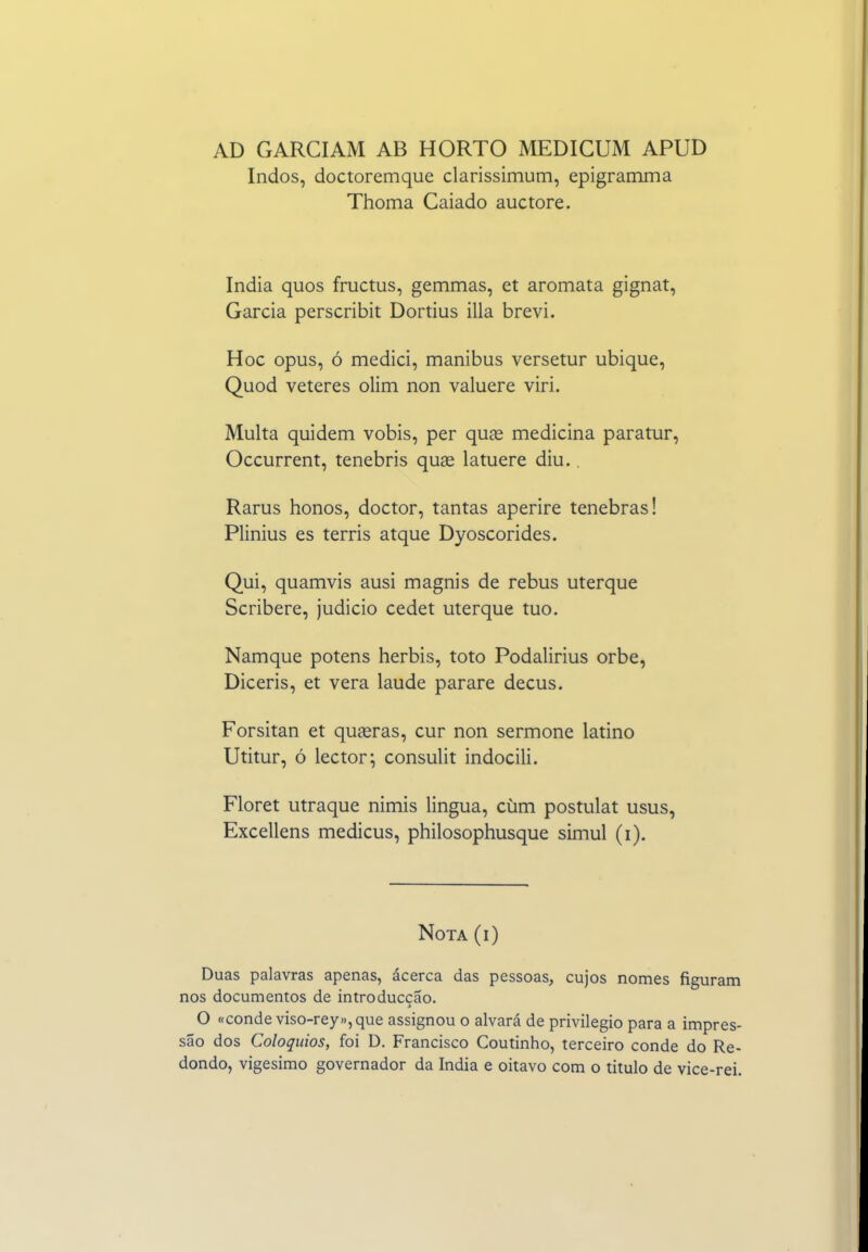 AD GARCIAM AB HORTO MEDICUM APUD Indos, doctoremque clarissimum, epigramma Thoma Caiado auctore. índia quos fructus, gemmas, et aromata gignat, Garcia perscribit Dortius illa brevi. Hoc opus, ó mediei, manibus versetur ubique, Quod veteres olim non valuere viri. Multa quidem vobis, per quíe medicina paratur, Occurrent, tenebris quge latuere diu.. Rarus honos, doctor, tantas aperire tenebras! Plinius es terris atque Dyoscorides. Qui, quamvis ausi magnis de rebus uterque Scribere, judicio cedet uterque tuo. Namque potens herbis, toto Podalirius orbe, Diceris, et vera laude parare decus. Forsitan et quasras, cur non sermone latino Utitur, ó lector; consulit indocili. Floret utraque nimis lingua, cúm postulat usus, Excellens medicus, philosophusque simul (i). Nota (i) Duas palavras apenas, ácerca das pessoas, cujos nomes figuram nos documentos de introduccão. O «conde viso-rey»,que assignou o alvará de privilegio para a impres- são dos Colóquios, foi D. Francisco Coutinho, terceiro conde do Re- dondo, vigésimo governador da índia e oitavo com o titulo de vice-rei.