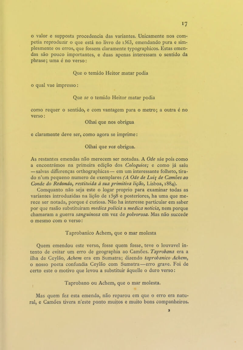 o valor e supposta procedência das variantes. Unicamente nos com- petia reproduzir o que está no livro de i563, emendando pura e sim- plesmente os erros, que fossem claramente typographicos. Estas emen- das são pouco importantes, e duas apenas interessam o sentido da phrase; uma é no verso: Que o temido Heitor matar podia o qual vae impresso: Que se o temido Heitor matar podia como requer o sentido, e com vantagem para o metro; a outra é no verso: Olhai que nos obrigua e claramente deve ser, como agora se imprime: Olhai que vos obrigua. As restantes emendas não merecem ser notadas. A Ode sáe pois como a encontrámos na primeira edição dos Colóquios; e como já saiu — salvas differenças orthographicas— em um interessante folheto, tira- do n'um pequeno numero de exemplares fA Ode de Lui^ de Camões ao Conde do Redondo, restituída á sua primitiva lição, Lisboa, 1884). Comquanto não seja este o logar próprio para examinar todas as variantes introduzidas na lição de iSgS e posteriores, ha uma que me- rece ser notada, porque é curiosa. Não ha interesse particular em saber por que rasao substituiram medica policia a medica noticia, nem porque chamaram a guerra sanguinosa em vez de polvorosa. Mas não succede o mesmo com o verso: Taprobanico Achem, que o mar molesta Quem emendou este verso, fosse quem fosse, teve o louvável in- tento de evitar um erro de geographia ao Camões. Taprobana era a ilha de Ceylão, Achem era em Sumatra; dizendo taprobanico Achem, o nosso poeta confundia Ceylão com Sumatra — erro grave. Foi de certo este o motivo que levou a substituir áquelle o duro verso: ^ Taprobano ou Achem, que o mar molesta. Mas quem fez esta emenda, não reparou em que o erro era natu- ral, e Camões tivera n'este ponto muitos e muito bons companheiros.