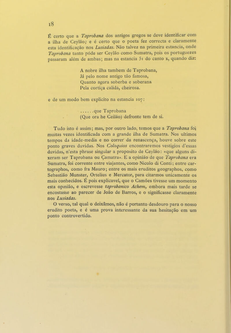 É certo que a Taprobana dos antigos gregos se deve identificar com a ilha de Ceylão; e é certo que o poeta fez correcta e claramente esta identificação nos Lusíadas. Não talvez na primeira estancia, onde Taprobana tanto pôde ser Ceylão como Sumatra, pois os portuguezes passaram além de ambas; mas na estancia 5i do canto x, quando diz: A nobre ilha também de Taprobana, Já pelo nome antigo tão famosa, Quanto agora soberba e soberana Pela cortiça cálida, cheirosa. e de um modo bem explicito na estancia 107: que Taprobana (Que ora he Ceilão) defronte tem de si. Tudo isto é assim; mas, por outro lado, temos que a Taprobana foi muitas vezes identificada com a grande ilha de Sumatra. Nos últimos tempos da idade-media e no correr da renascença, houve sobre este ponto graves duvidas. Nos Colóquios encontraremos vestígios d'essas duvidas, n'esta phrase singular a propósito de Ceylão: «que alguns di- xeram ser Taprobana ou Çamatra». E a opinião de que Taprobana era Sumatra, foi corrente entre viajantes, como Nicolo di Conti; entre car- tographos, como fra Mauro; entre os mais eruditos geographos, como Sebastião Munster, Ortelius e Mercator, para citarmos unicamente os mais conhecidos. E pois explicável, que o Camões tivesse um momento esta opmião, e escrevesse taprobanico Achem, embora mais tarde se encostasse ao parecer de João de Barros, e o significasse claramente nos Lusíadas. O verso, tal qual o deixamos, não é portanto desdouro para o nosso erudito poeta, e é uma prova interessante da sua hesitação em um ponto controvertido.